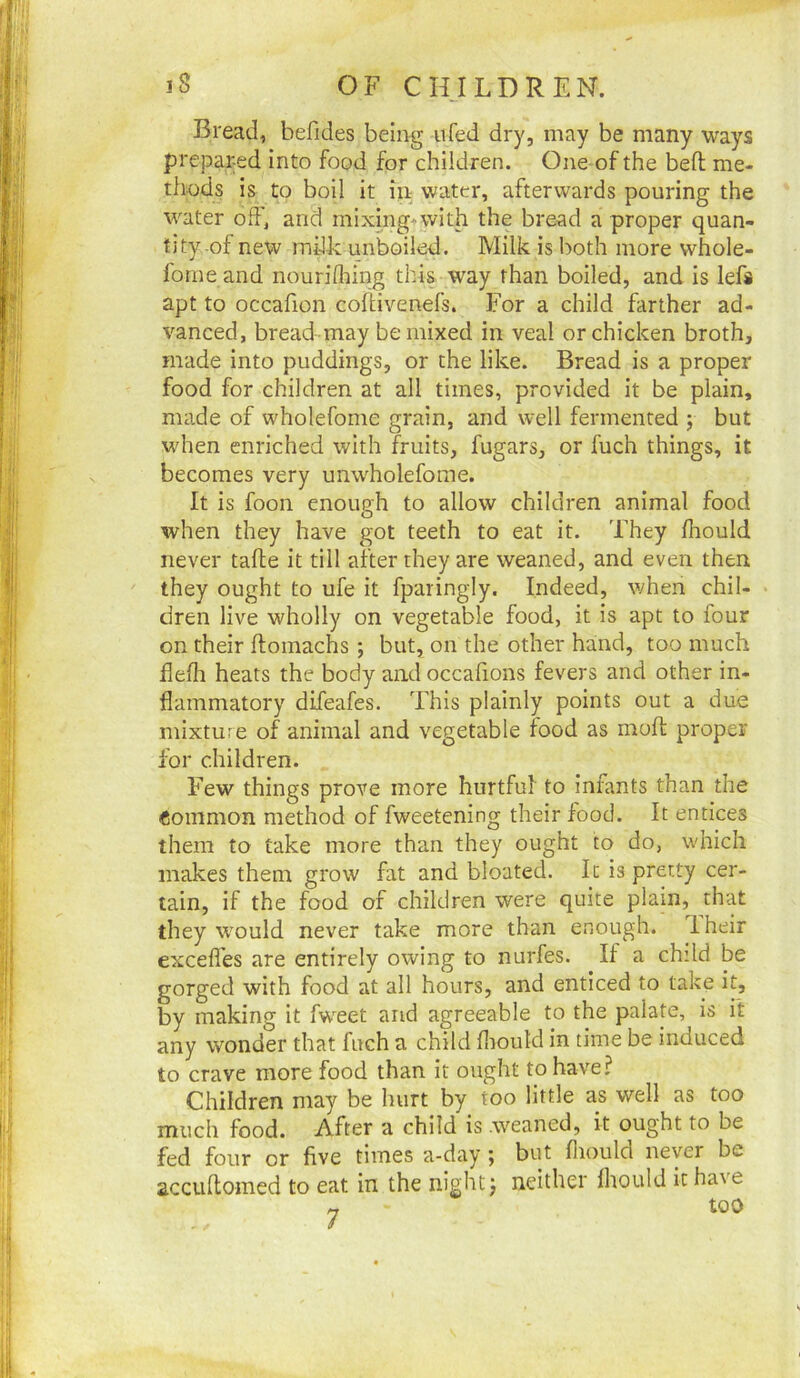 Bread, befides being ufed dry, may be many ways prejDared into food for children. One of the bed; me- thods is to boil it in water, afterwards pouring the water off, and mixing+with the bread a proper quan- tity of new milk unboiled. Milk is both more whole- fome and nourifliing this way than boiled, and is lefs apt to occafion collivenefs. For a child farther ad- vanced, bread may be mixed in veal or chicken broth, made into puddings, or the like. Bread is a proper food for children at all times, provided it be plain, made of wholefome grain, and well fermented j but when enriched with fruits, fugars, or fuch things, it becomes very unwholefome. It is foon enough to allow children animal food when they have got teeth to eat it. They flrould never take it till after they are weaned, and even then they ought to ufe it fparingly. Indeed, when chil- dren live wholly on vegetable food, it is apt to four on their ftomachs ; but, on the other hand, too much flefli heats the body and occafions fevers and other in- flammatory difeafes. This plainly points out a due mixture of animal and vegetable food as mofl: proper for children. Few things prove more hurtful to Infants than the Common method of fweetening their food. It entices them to take more than they ought to do, which makes them grow fat and bloated. It is pretty cer- tain, if the food of children were quite plain, that they would never take more than enough. Iheir excefles are entirely owing to nurfes. If a child be gorged with food at all hours, and enticed to take it, by making it fw^eet and agreeable to the palate, is it any wonder that fuch a child flioutd in time be induced to crave more food than it ought to have? Children may be hurt by too little as well as too much food. After a child is weaned, it ought to be fed four or five times a-day ; but flioulcl never be accullomed to eat in the night j neither fhould it have « too