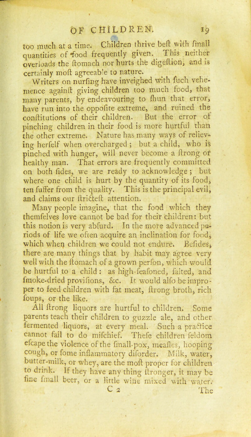 too much at a time. Children thrive bell: v/ith finall quantities of-food frequently given. _ This neither overloads the ftomach nor hurts the digeftion, and is certainly moft agreeable to nature. Writers on nurfing have inveighed wdth fuch vehe- mence againft giving children too much food, that many parents, by endeavouring to fliun that error, have run into the oppofite extreme, and ruined the^ coaflitutions of their children. But the error of pinching children in their food is more hurtful than the other extreme. Nature has many ways of reliev- ing herfelf when overcharged ; but a child, who is pinched with hunger, will never become a ftrong of healthy man. That errors are frequently committed on both Tides, we are ready to acknowledge ; but where one child is hurt by the quantity of its food, ten fuffer from the quality. This is the principal evil, and claims our ilrifteft attention. Many people imagine, that the food which they themfelves love cannot be bad for their children; but this notion is very abfurd. In the more advanced pe- riods of life we often acquire an inclination for food, which whei) children we could not endure. BefideSj there are many things that by habit may agree very well with the ftomach of a grown perfon, which would be hurtful to a child: as high-feafoned, falted, and fmoke-dried provifions, &c. It would alfo be impro- per to feed children with fat meat, ftrong broth, rich foups, or the like. All flrong liquors are hurtful to children. Some parents teach their children to guzzle ale, and other fermented liquors, at every meal. Such a praftice cannot fail to do mifchief. Thefe children feldom efcapethe violence of the fmall-pox, meafles, hooping cough, or fome inflammatory diforder. Milk, water, butter-milk, or whey, are the mofl proper for children to drink. If they have any thing Itronger, it may be line fmall beer, or a little wine mixed with water. C a The