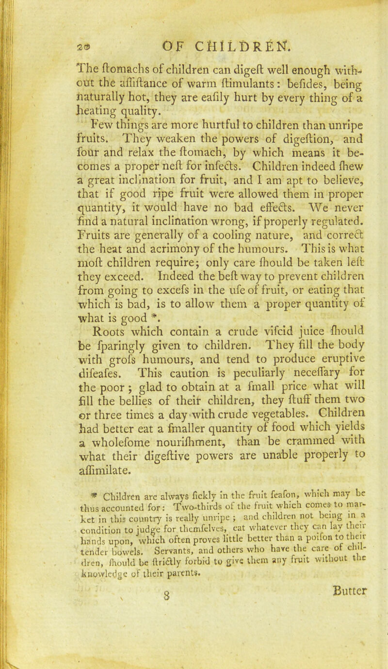 The ftomachs of children can digefl: well enough with- out the affiftance of warm ftimulants: befides, being naturally hot, they are eafily hurt by every thing of a heating quality. Few things are more hurtful to children than unripe fruits. They weaken the powers of digeftion, and four and relax the ftomach, by which means it be- comes a proper neft for infects. Children indeed fhew a great inclination for fruit, and I am apt to believe, that if good ripe fruit were allowed them in proper quantity, it would have no bad effects. We never find a natural inclination wrong, if properly regulated. Fruits are generally of a cooling nature, and correct the heat and acrimony of the humours. This is what moll; children require; only care fhould be taken left they exceed. Indeed the beft way to prevent children from going to excefs in the ufe of fruit, or eating that which is bad, is to allow them a proper quantity of what is good *. Roots which contain a crude vifcid juice fliould be fparingly given to children. They fill die body with grofs humours, and tend to produce eruptive difeafes. This caution is peculiarly neceffary for the poor ; glad to obtain at a fmall price what will fill the bellies of their children, they fluff them two cr three times a day *wlth crude vegetables. Children had better eat a fmaller quantity of food which yields a wholefome nourlfhment, than be crammed with what their digeflive powers are unable properly to affiniilate. * Children are always fickly in the fruit feafon, which may be thus accounted for: Two-thirds ot the fruit which comes to mar- ket in this country is really unripe ; and children not being in a condition to judge for thcmfelves, eat whatever they can lay then hands upon, which often proves little better than a poifon to their tender bowels. Servants, and others who have the care ot chil- dren, fhould be ftriftly forbid to give them any fruit without the knowledge of their parents. 8 Butter