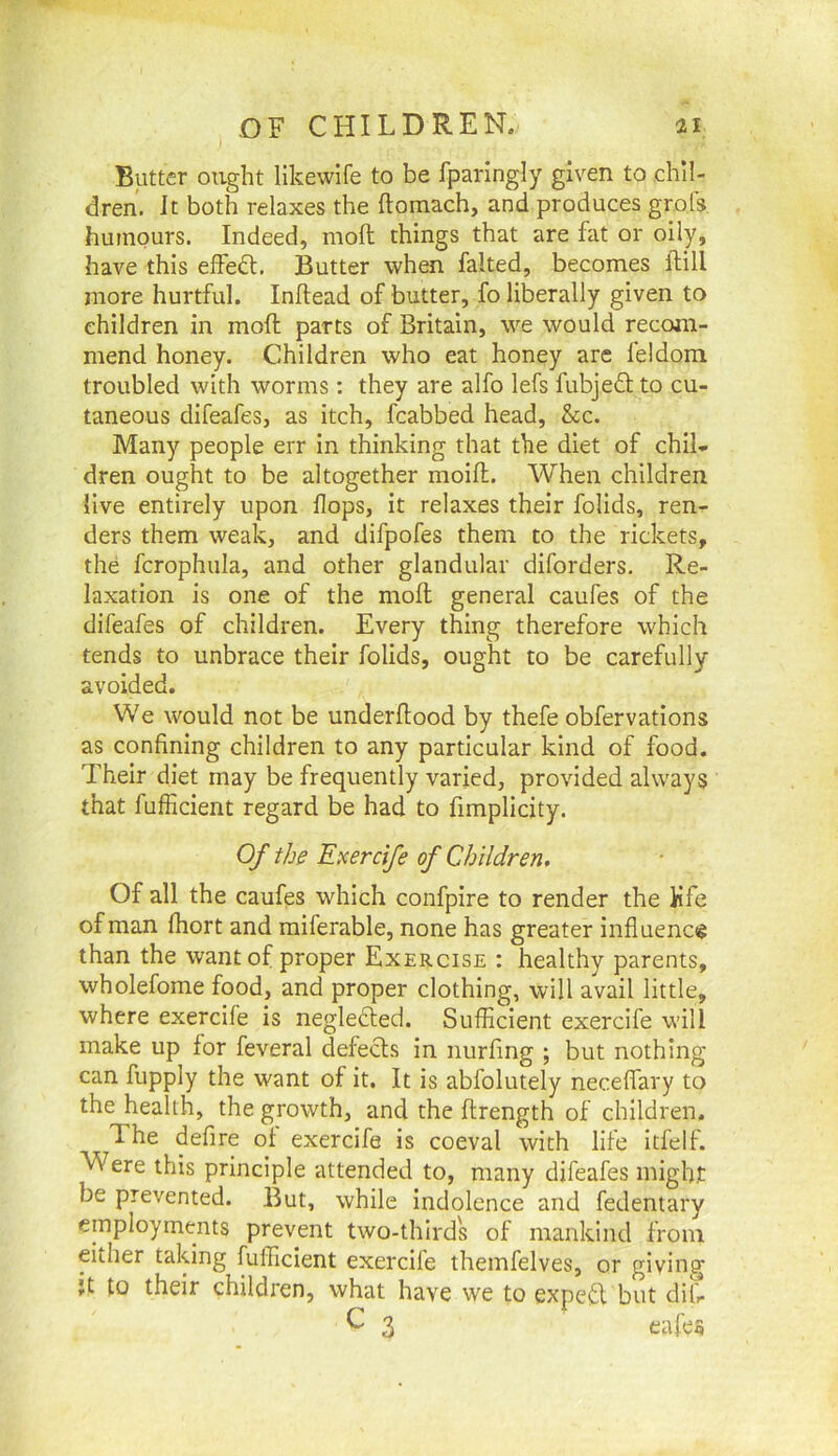 Butter ought likewife to be fparingly given to chil- dren. It both relaxes the ftomach, and produces grofs humours. Indeed, moll things that are fat or oily, have this effedt. Butter when faked, becomes kill more hurtful. Inftead of butter, fo liberally given to children in moft parts of Britain, we would recom- mend honey. Children who eat honey are feldom troubled with worms: they are alfo lefs fubjedt to cu- taneous difeafes, as itch, fcabbed head, &c. Many people err in thinking that the diet of chil- dren ought to be altogether moifl. When children live entirely upon flops, it relaxes their folids, ren- ders them weak, and difpofes them to the rickets, the fcrophula, and other glandular diforders. Re- laxation is one of the mofl; general caufes of the difeafes of children. Every thing therefore which tends to unbrace their folids, ought to be carefully avoided. We would not be underflood by thefe obfervations as confining children to any particular kind of food. Their diet may be frequently varied, provided always that fufficient regard be had to fimplicity. Of the Eicercife of Children, Of all the caufes which confpire to render the Kfe of man fliort and miferable, none has greater influence than the want of proper Exercise : healthy parents, wholefome food, and proper clothing, will avail little, where exercife is neglected. Sufficient exercife will make up for feveral defects in imrfing ; but nothing can fupply the want of it. It is abfolutely neceflary to the health, the growth, and the ftrength of children. The defire of exercife is coeval with life itfelf. Were this principle attended to, many difeafes might be prevented. But, while indolence and fedentary employments prevent two-third's of mankind from either taking fufficient exercife themfelves, or giving }t to their children, what have we to expefl but difi ^ 3 cafes