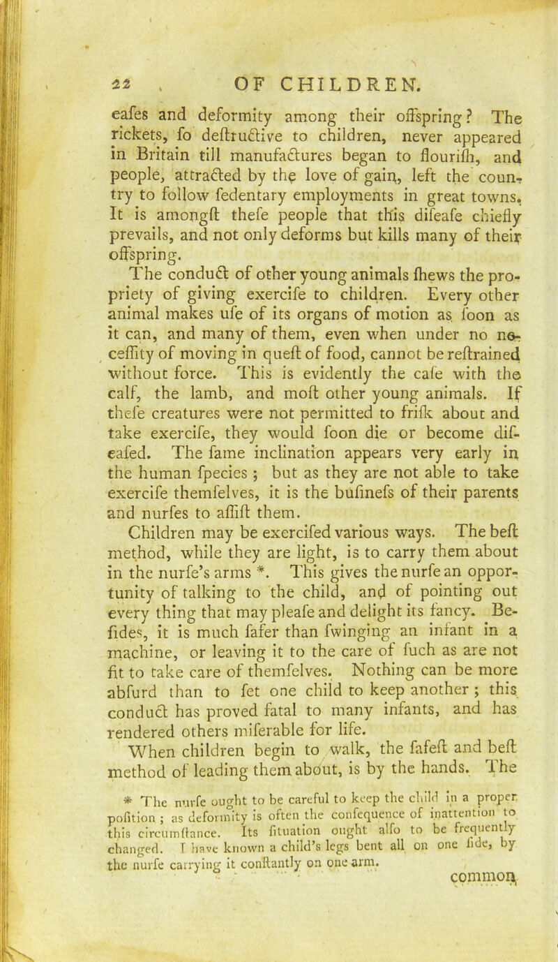 eafes and deformity among their offspring? The rickets, fo deftrudive to children, never appeared in Britain till manufadures began to flourifli, and , people, attraded by th^ love of gain, left the coun-r try to follow fedentary employments in great towns, It is amongft thefe people that this difeafe chiefly prevails, and not only deforms but kills many of theiy offspring. The condud of other young animals (hews the pro- priety of giving exercife to children. Every other animal makes ufe of its organs of motion as loon as it can, and many of them, even when under no nor ceflity of moving in queflof food, cannot berellrained without force. This is evidently the cafe with tho calf, the lamb, and mofl other young animals. If thefe creatures were not permitted to friflc about and take exercife, they would foon die or become dif- eafed. The fame inclination appears very early in the human fpecies ; but as they are not able to take exercife themfelves, it is the bufmefs of their parents and nurfes to affifl them. Children may be exercifed various ways. The befl method, while they are light, is to carry them about in the nurfe’s arms *. This gives thenurfean oppor- tunity of talking to the child, and of pointing out every thing that may pleafe and delight its fancy. Be- fides, it is much fafer than fwinging an infant in a, machine, or leaving it to the care of fuch as are not fit to take care of themfelves. Nothing can be more abfurd than to fet one child to keep another ; this, condud has proved fatal to many infants, and has rendered others miferable for life. When children begin to walk, the fafefl and befl method of leading themabdut, is by the hands. Ihe * The nui-fe ought to be careful to keep the child in a proper pofition ; as deformity is often the confequence of inattention to this circumdance. Its filuaUon ought a'fo to be frequently changed. T liave known a child’s legs bent all on one lide, y the nurfe carrying It conHantly on one arm. common