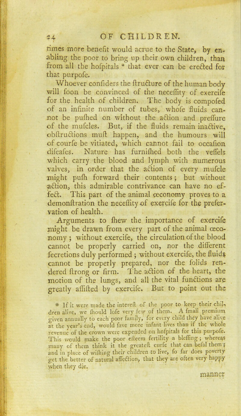 \ rimes more benefit would acrue to the State, by en- abling the poor to bring up their own children, than from all the hofpitals * that ever can be erefted for that purpofe. ' Whoever confiders the flruflure of the human body will foon be convinced of the neceffity of exercife for the health of children. The body is compofed of an infinite number of tubes, whofe fluids can- not be pufhed on without the aftion and prefliire of the mufcles. But, if the fluids remain inaftive, obflrudions mull happen, and the humours will of courfe be vitiated, which cannot fail to occafion difeafes. Nature has furniflied both the veflfels which carry the blood and lymph with numerous valves, in order that the aflion of every mufcle might pufli forward their contents; but without aftion, this admirable contrivance can have no ef- feiS:. This part of the animal oeconomy proves to a demonftration the neceffity of exercife for the prefer- vation of health. Arguments to ffiew the importance of exercife might be drawn from every part of the animal ceco- nomy ; without exercife, the circulation of the blood cannot be properly carried on, nor the different fecretions duly performed ; without exercife, the fluids cannot be properly prepared, nor the folids ren- dered ffrong or firm. The adtion of the heart, the motion of the lungs, and all the vital fundlipns are greatly affifted by exercife. But to point out the * If it were made the intered of the poor to keep their chij, dren alive, we fhould lofe very fe\y pf them. A fmall premium given annually to each poor family, for every child they have alive at the year’s end, would fave more infant lives than if the whole revenue of the crown were expended on hofpitals for this purpofe. This would niake the poor efieern fertility a bleffing ; whereas many of them think it the greateft curfe that can befal them ; and in place of wiihing their children to live, fo far does poverty get the better of natural affedlion, that they are often very happy when they die. manner