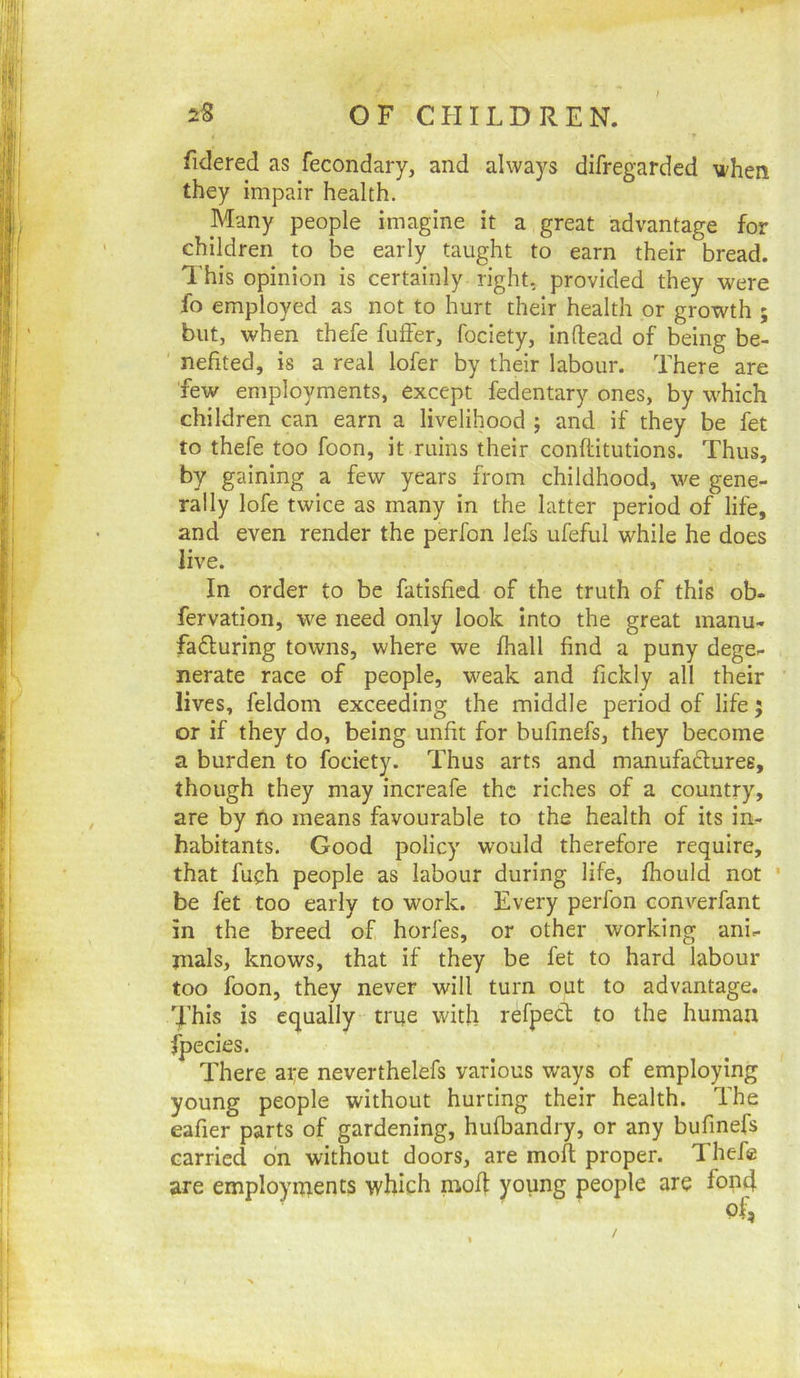 fidered as fecondary, and always difregarded when they impair health. Many people imagine it a great advantage for children to be early taught to earn their bread. This opinion is certainly right, provided they were fo employed as not to hurt their health or growth ; but, when thefe fulFer, foclety, inftead of being be- ' nefited, is a real lofer by their labour. There are few employments, except fedentary ones, by which children can earn a livelihood ; and if they be fet to thefe too foon, it ruins their conftitutions. Thus, by gaining a few years from childhood, we gene- rally lofe twice as many in the latter period of life, and even render the perfon lefs ufeful while he does live. In order to be fatisfied of the truth of this ob- fervation, we need only look into the great manu- fafturing towns, where we fhall find a puny dege- nerate race of people, weak and fickly all their lives, feldom exceeding the middle period of life j or if they do, being unfit for bufinefs, they become a burden to focicty. Thus arts and manufaduree, though they may increafe the riches of a country, are by no means favourable to the health of its in- habitants. Good policy would therefore require, that fuch people as labour during life, fhould not ’ be fet too early to work. Every perfon converfant in the breed of horfes, or other working ani- mals, knows, that if they be fet to hard labour too foon, they never will turn out to advantage. This is equally true with refped to the human are neverthelefs various ways of employing young people without hurting their health. The eafier parts of gardening, hufbandry, or any bufinefs carried on without doors, are moil proper. Thefe are employments which moh young people are fond fpecies The /