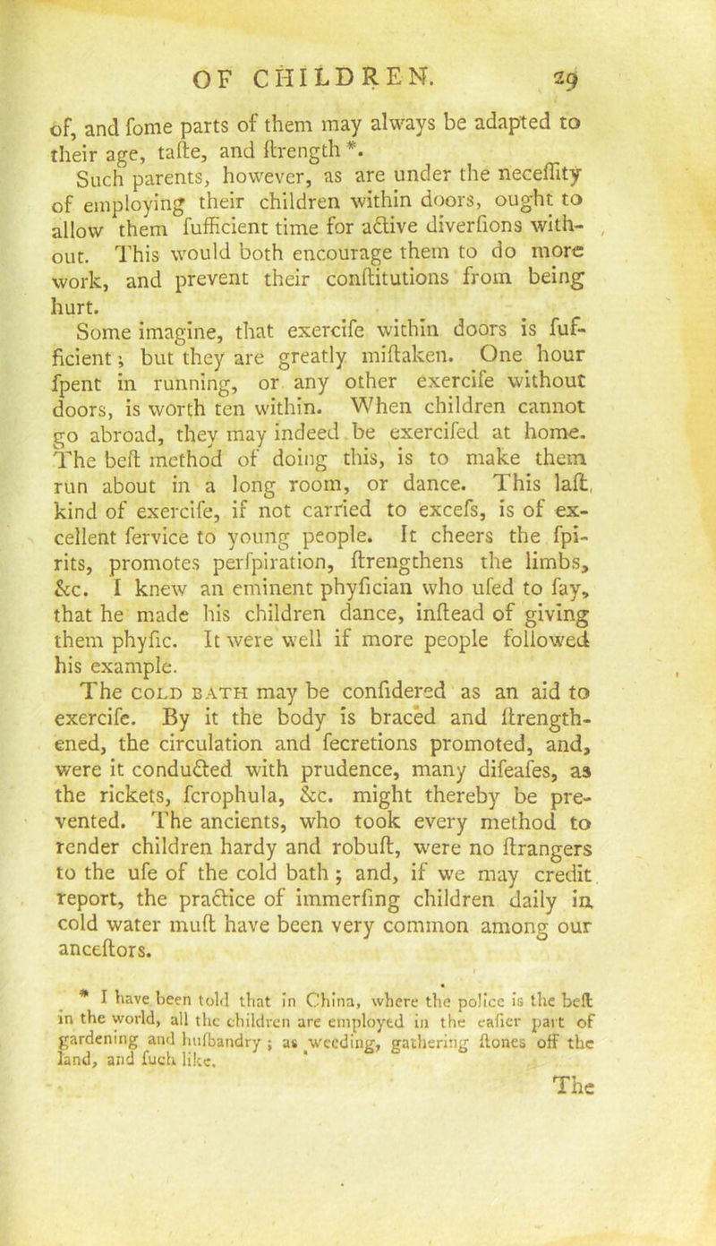 of, and fome parts of them may always be adapted to their age, tafte, and ftrength Such parents, however, as are under the neceffity of employing their children within doors, oug’ht to allow them fufficient time for active diverfions with- , out. This would both encourage them to do more work, and prevent their conftitutions from being hurt. Some imagine, that exercife within doors is fuf- ficient but they are greatly miftaken. One hour fpent in running, or any other exercife without doors, is worth ten within. When children cannot go abroad, they may indeed be exercifed at home. The beft method of doing this, is to make them run about in a long room, or dance. This lafl, kind of exercife, if not carried to excefs, is of ex- cellent fervice to young people. It cheers the fpi- rits, promotes perfpiration, ftrengthens the limbs, &c. I knew an eminent phyfician who ufed to fay, that he made his children dance, inflead of giving them phyfic. It were well if more people follow'ed his example. The COLD BATH may be confidered as an aid to exercife. By it the body is bracM and flrength- ened, the circulation and fecretions promoted, and, were it conduced with prudence, many difeafes, as the rickets, fcrophula, &c. might thereby be pre- vented. The ancients, who took every method to render children hardy and robuft, were no ftrangers to the ufe of the cold bath ; and, if we may credit, report, the pracHce of immerfing children daily in, cold water muft have been very common among our anceftors. I * I have been told that in China, where the police i.s the beft in the world, all the children are employed in the caficr part of gardening and ImPoandry ; as pvccdiug, gathering ftones off the land, and fueh like. The