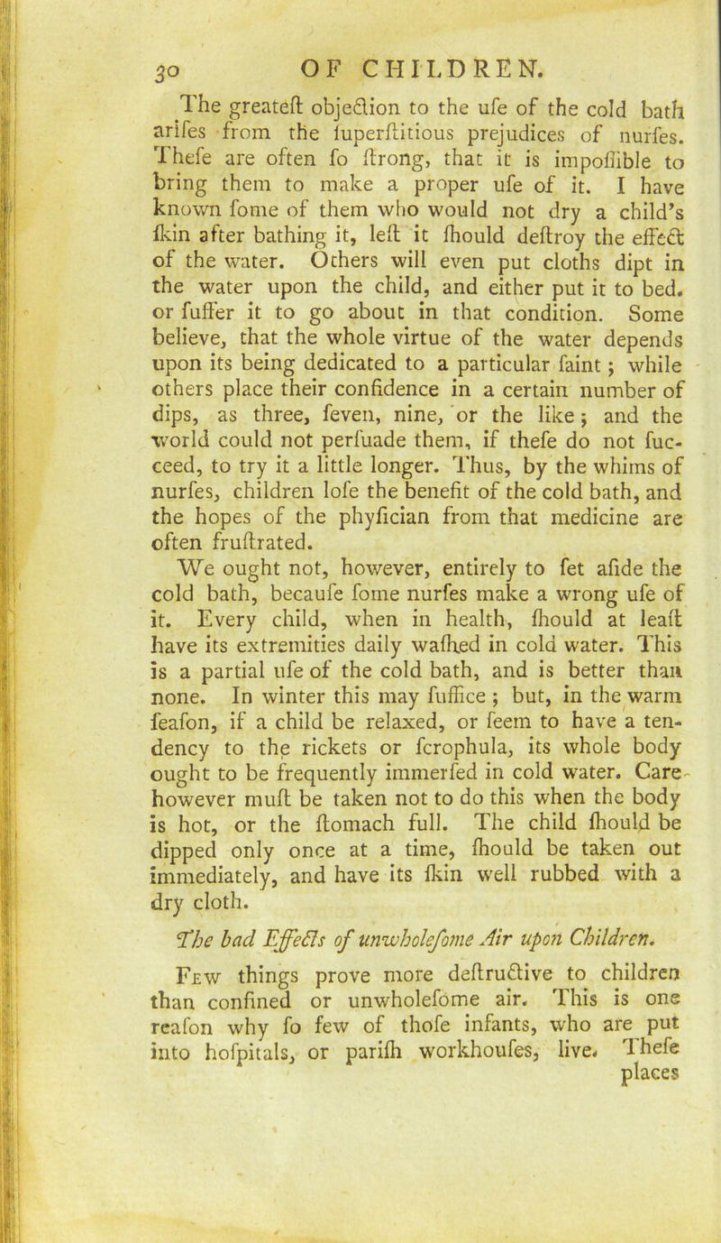 The greateft objedion to the ufe of the cold bath arifes from the luperflitious prejudices of nurfes. Thefe are often fo ftrong, that it is impofiible to bring them to make a proper ufe of it. I have known fome of them who would not dry a child’s fkin after bathing it, Idl it fhould deftroy the effed of the water. Others will even put cloths dipt in the water upon the child, and either put it to bed. or fuller it to go about in that condition. Some believe, that the whole virtue of the water depends upon its being dedicated to a particular faint; while others place their confidence in a certain number of dips, as three, feven, nine, or the like; and the world could not perfuade them, if thefe do not fuc- ceed, to try it a little longer. Thus, by the whims of nurfes, children lofe the benefit of the cold bath, and the hopes of the phyfician from that medicine are often frullrated. We ought not, however, entirely to fet afide the cold bath, becaufe fome nurfes make a wrong ufe of it. Every child, when in health, fhould at lead have its extremities daily wafhed in cold water. This is a partial ufe of the cold bath, and is better than none. In winter this may fuffice ; but, in the warm feafon, if a child be relaxed, or feem to have a ten- dency to the rickets or fcrophula, its whole body ought to be frequently immerfed in cold water. Care- however mufl be taken not to do this when the body is hot, or the flomach full. The child fhould be dipped only once at a time, fhould be taken out immediately, and have its fkin well rubbed with a dry cloth. T/je bad Effedls of unwholefome Air upo7i Children, Few things prove more deflruflive to children than confined or unwholefome air. This is one rcafon why fo few of thofe infimts, who are put into hofpitals, or parifh workhoufes, live. Thefe places