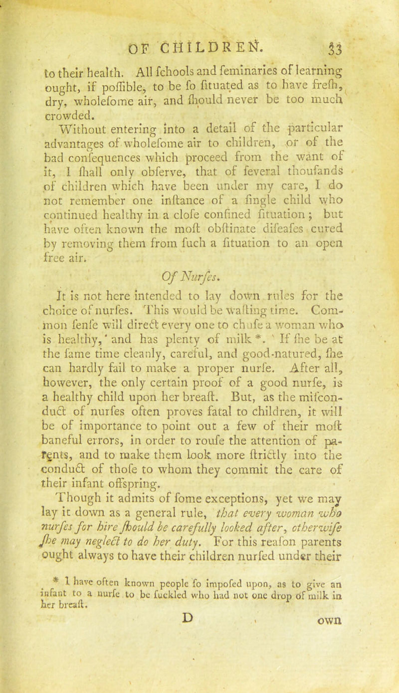 to their health. All fchools and feminarles of learning ought, if poflible, to be fo fituated as to have frefti, dry, wholefome air, and flipuld never be too much crowded. Without entering into a detail of the particular advantages of w'holefome air to children, \Or of the bad confequences which proceed from the w'ant of it, 1 fliall only obferve, that of feveral thoufands of children which have been under my care, I do not remember one inftance of a fingle child who continued healthy in a clofe confined Situation ; but have often known the moft obftinate difeafes cured free air. Of Nurfes. It is not here intended to lay down rules for the choice of nurfes. This would be wafting time. Com- mon fenl'e wall direft every one to ch afe a woman who is healthy,‘and has plenty of milk*. ' If fne be at the fame time cleanly, careful, and good-natured, flae can hardly fail to make a proper nurfe. After all, however, the only certain proof of a good nurfe, is a healthy child upon her breaft. But, as the mifeon- ducl of nurfes often proves fatal to children, it will be of importance to point out a few of their mofl baneful errors, in order to roufe the attention of pa- rents, and to make them Look more flriClly into the conduft of thofe to whom they commit the care of their infant offspring. Though it admits of fame exceptions, yet we may lay it down as a general rule, that every zvoman vuho nurfes for hire fhould be carefully looked after, otherwife fhe may neglect to do her duty. For this reafon parents ought always to have their children nurfed under their * 1 have often known people fo impofed upon, as to give an infant to a nurfe to be fuckled who had not one drop df milk in her brcall. D own