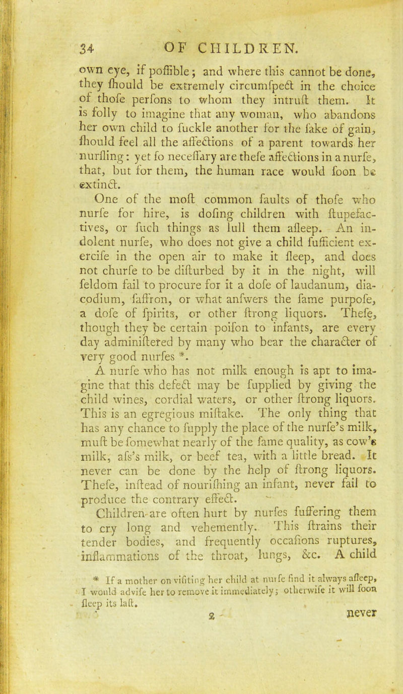 own eye, if pofTible; and where this cannot be done, they fhould be extremely circumfped in the choice of thofe perfons to whom they intrufl them, k is folly to imagine that any v/oman, who abandons her owm child to fuckle another for the fake of gain, Ihould feel all the alfeftions of a parent towards her nurfling: yet fo neceffary are thefe affedlions in a nurfe, that, but for them, the human race would foon be extimk. One of the moft common faults of thofe who nurfe for hire, is dofing children with flupefac- tives, or fuch things as lull them afleep. An in- dolent nurfe, who does not give a child fufficient ex- ercife in the open air to make it deep, and does not churfe to be diflurbed by it in the night, will feldom fail to procure for it a dofe of laudanum, dia- . codium, faffron, or what anfwers the fame purpofe, a dofe of fpirits, or other ftrong liquors. Thefe, though they be certain poifon to infants, are every day adminiftered by many who bear the charadler of very good nurfes A nurfe wHo has not milk enough is apt to ima- gine that this defedt may be fupplied by giving the child wines, cordial waters, or other ftrong liquors. This is an egregious miftake. The only thing that has any chance to fupply the place of the nurfe’s milk, muft be fomewhat nearly of the fame quality, as cow’k milk, afs’s milk, or beef tea, with a little bread. It never can be done by the help of ftrong liquors. Thefe, inftead of nourifliing an infant, never fail to produce the contrary eftedl. Children'are often hurt by nurfes fuffering them to cry long and vehemently. This ftrains their tender bodies, and frequently occafions ruptures, inflammations of the throat, lungs, &c. A child * If a mother on vifiting her child at nutfe find it always afleep, I would advife her to remove it immediately j olherwife it will foon - fleep its la ft. 2 ' never