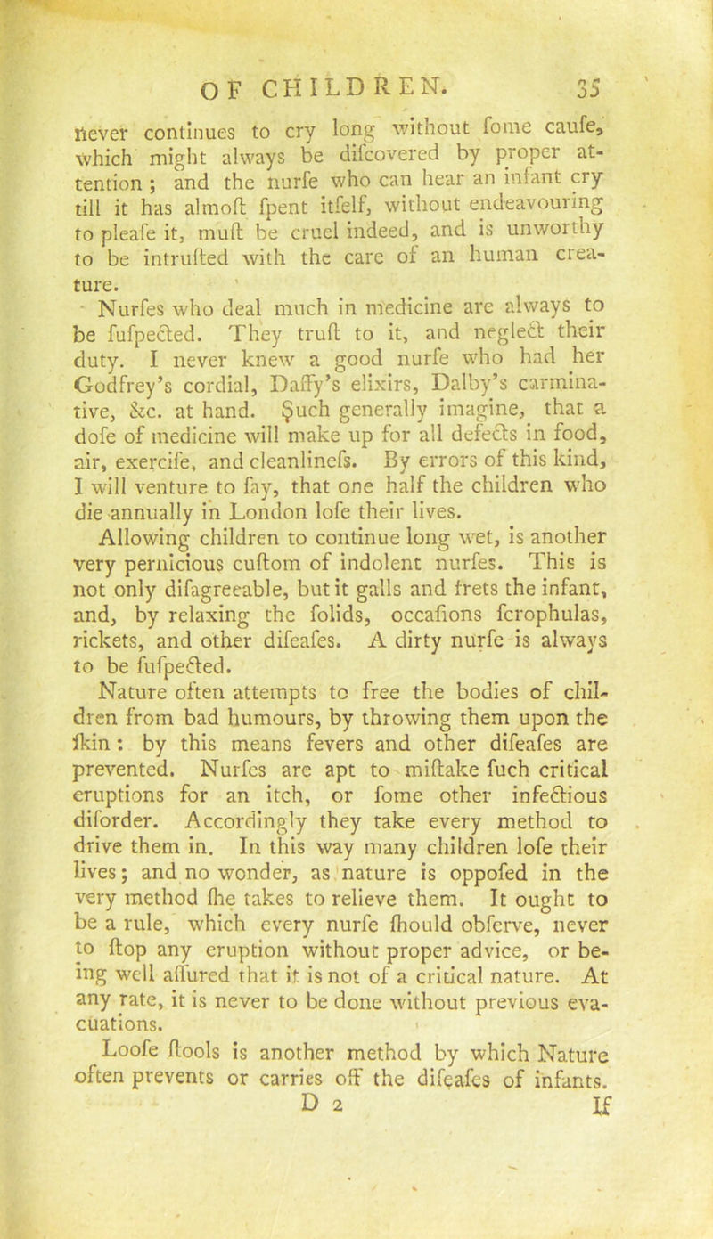 I'levet continues to cry long v/ithout fome caufe, which might always be difcovered by proper at- tention ; and the nurfe who can hear an infant my till it has almoft fpent itfelf, without endeavouring to pleafe it, mull be cruel indeed, and is unworthy to be intruded with the care of an human crea- ture. Nurfes who deal much in medicine are always to be fufpefted. They trufl to it, and negledl their duty. I never knew a good nurfe who had her Godfrey’s cordial, Daffy’s elixirs, Dalby’s carmina- tive, &c. at hand. §uch generally imagine, that a dofe of medicine will make up for all defeefs in food, air, exercife, and cleanlinefs. By errors of this kind, I will venture to fay, that one half the children who die annually in London lofe their lives. Allowing children to continue long wet, is another very pernicious cuftom of indolent nurfes. This is not only difagreeable, but it galls and frets the infant, and, by relaxing the folids, occafions fcrophulas, rickets, and other difeafes. A dirty nurfe is always to be fufpefted. Nature often attempts to free the bodies of chil- dren from bad humours, by throwing them upon the Ikin : by this means fevers and other difeafes are prevented. Nurfes arc apt to miftake fuch critical eruptions for an itch, or fome other infeefious diforder. Accordingly they take every method to drive them in. In this way many children lofe their lives; and no wonder, as nature is oppofed in the very method Ihe takes to relieve them. It ought to be a rule, which every nurfe fhould obferve, never to flop any eruption without proper advice, or be- ing well affured that it is not of a critical nature. At any rate, it is never to be done without previous eva- cuations. I Loofe ftools is another method by which Nature often prevents or carries off the difeafes of infants. D 2 If