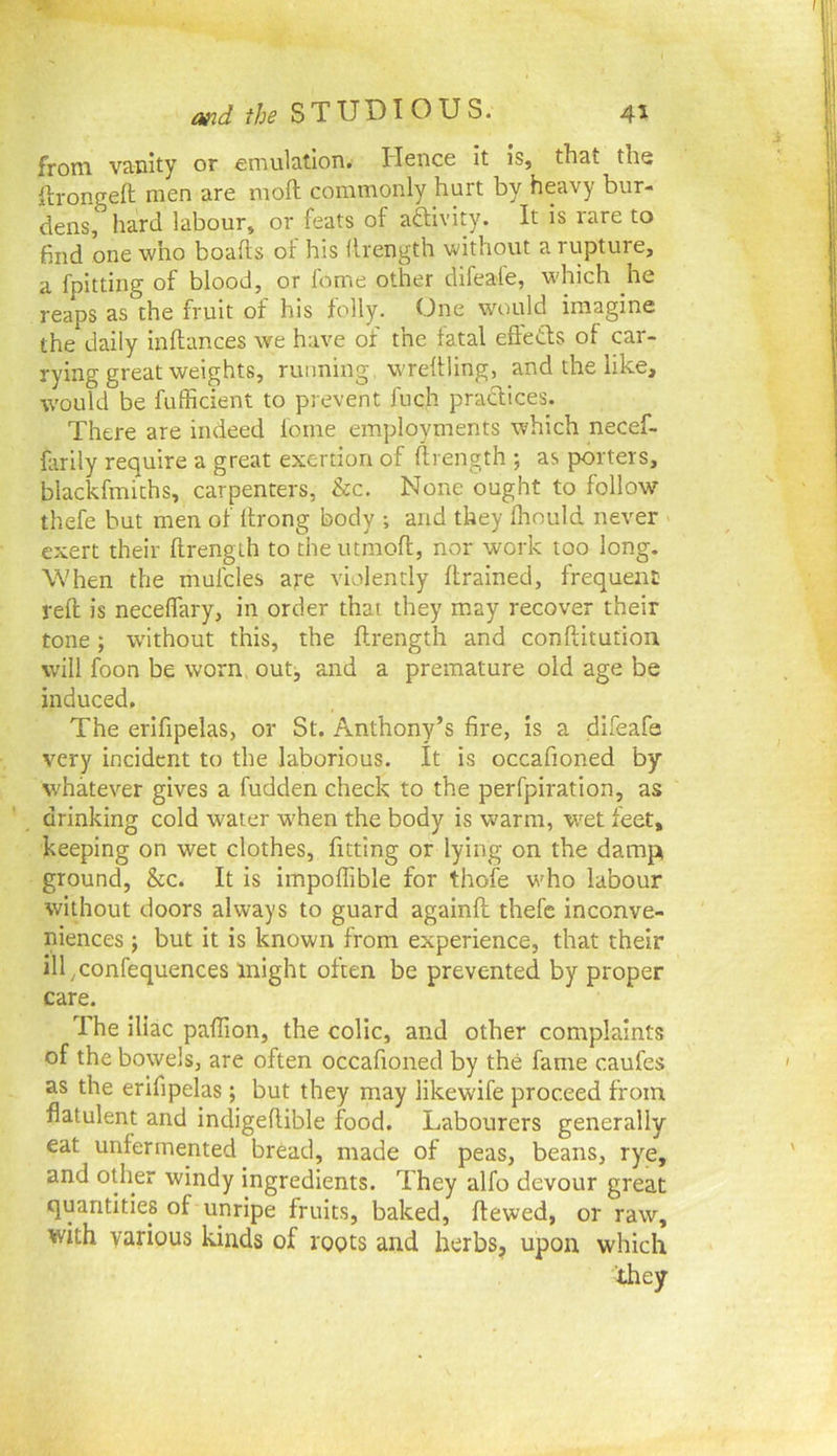 from vanity or emulalloTi. Hence it is, that the llrongeft men are moft commonly hurt by heavy bur- dens, hard labour, or feats of aftivity. It is rare to find one who boafts of his llrength without a rupture, a fpitting of blood, or feme other dlfeafe, which he reaps as the fruit of his folly. One would imagine the daily inftances we have of the fatal efteCls of car- rying great weights, running wreflling, and the like, would be fufficient to prevent fuch praclices. There are indeed feme employments which necef- fiirily require a great exertion of llrength ; as porters, blackfmiths, carpenters, &c. None ought to follow^ thefe but men of llrong body ; and they Ihould never exert their llrength to the utmoft, nor work too long. When the mufcles are violently llrained, frequeni: rell is necelTary, in order that they may recover their tone; without this, the llrength and conllitution will foon be worn, outj and a premature old age be induced. The erifipelas, or St. Anthony’s fire, is a difeafa very incident to the laborious. It is occafioned by whatever gives a fudden check to the perfpiration, as drinking cold water w'hen the body is warm, w^et feet, keeping on wet clothes, fitting or lying on the damp ground, &c. It is impoffible for thofe who labour wiUiout doors always to guard againll thefe inconve- niences ; but it is known from experience, that their ill ^confequences might often be prevented by proper care. The iliac pallion, the colic, and other complaints of the bowels, are often occafioned by the fame caufes as the erifipelas; but they may likewife proceed from flatulent and indigellible food. Labourers generally eat unfermented bread, made of peas, beans, rye, and other windy ingredients. They alfo devour great quantities of unripe fruits, baked, Itewed, or raw, with various kinds of roots and herbs, upon which they