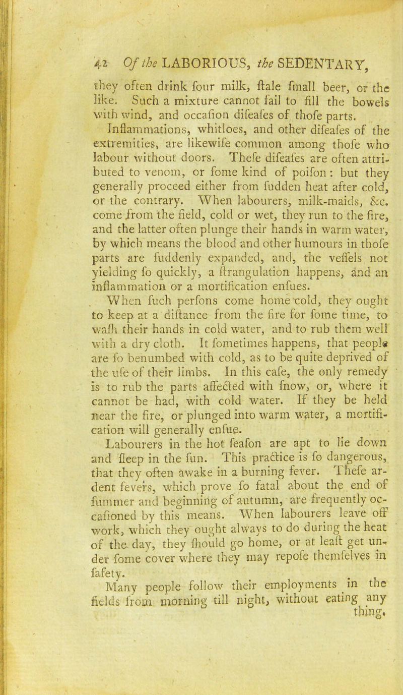 they often drink four milk, ftale fmall beer, or the like. Such a mixture cannot fail to fill the bowels with wind, and occafion difeafes of thofe parts. Inflammations, whitloes, and other difeafes of the extremities, are likewife common among thofe who labour without doors. Thefe difeafes are often attri- buted to venom, or fome kind of poifon: but they generally proceed either from fudden heat after cold, or the contrary. When labourers, milk-maids, &c. come from the field, cold or wet, they run to the fire, and the latter often plunge their hands in warm water, by which means the blood and other humours in thofe parts are fuddenly expanded, and, the veflels not yielding fo quickly, a flrangulation happens, and an inflammation or a mortification enfues. When fuch perfons come home cold, they ought to keep at a diftance from the fire for fome time, to vvafli their hands in cold w'ater, and to rub them well with a dry cloth. It fometimes happens, that peopl* are lb benumbed with cold, as to be quite deprived of the ufe of their limbs. In this cafe, the only remedy is to rub the parts affected with fnow, or, where it cannot be had, with cold water. If they be held near the fire, or plunged into warm water, a mortifi- cation will generally enfue. Labourers in the hot feafon are apt to lie down and fieep in the fun. This pradtice is fo dangerous, that they often awake in a burning fever, d. hefe ar- dent fevers, which prove fo fatal about the end of fummer and beginning of autumn, are frequently oc- cafioned by this means. When labourers leave off work, w'hich they ought always to do during the heat of th& day, they fliould go home, or at leall get un- der fome cover where they may repofe themfelves in fafety. Many people follow their employments _ in the fields from morning till night, without eating any thing.