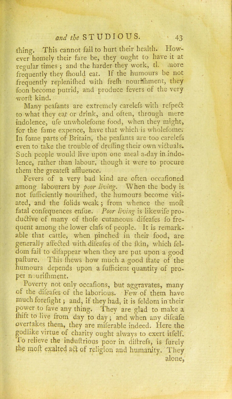 thing. This cannot fail to hurt their health. How- ever homely their fare be, they ought to have it at regular times ; and the harder they work, tL more frequently they fhould eat. If the humours be not frequently repleniflied with frelh nourhhment, they foon become putrid, and produce fevers of the very word: kind. Many peafants are extremely carelefs with refpedt to what they eat or drink, and often, through mere indolence, ufe unwholefome food, when they might, for the fame expence, have that which is wholefome. In fame parts of Britain, the peafants are too carelefs even to take the trouble of dreffing their own vi£luals. Such people would Jive upon one meal a-day in indo- lence, rather than labour, though it were to procure them the greatefl affluence. Fevers of a very bad kind are often occafioned among labourers by poor living. When the body is not fufficiently nourilhed, the humours become viti- ated, and the folids weak; from whence the moll fatal confequences enfue. Poor living is likewife pro- ductive of many of thofe cutaneous difeafes fo fre- quent among the lower clafs of people. It is remark- able that cattle, when pinched in their food, are generally affeCled with difeafes of the fl-tin, wdiich fel- doin fail to dil’appear when they are put upon a good pafture. This fhews how much a good ftate of the humours depends upon a fufficient quantity of pro- per nourifliment. Poverty not only occafions, but aggravates, many of the difeafes of the laborious. Few of them have much forefight; and, if they had, it is feldom in their power to fave any thing. They are glad to make a fhift to live from day to day ; and when any difeafe overtakes^ them, they are miferable indeed, tiere the podlike virtue of charity ought always to exert itfelf. lo relieve the induftrious poor in diltrefs, is furely fhg raoft exalted aCl of religion and humanity. They alone,