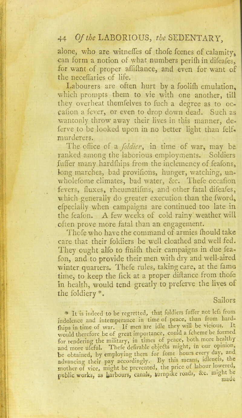 alone, who are wltnefles of thofe fcenes of calamity, can form a notion of what numbers perifh in difeafes, for want of proper alliflance, and even for want of the neceflaries of life. Labourers are often hurt by a foollfli emulation, which prompts them to vie with one another, till they overheat themfelves to fuch a degree as to oc- cahon a fever, or even to drop dowm dead. Such as wantonly throw away their lives in this manner, de- ferve to be looked upon in no better light than felL murderers. The office of a foldicr^ in time of w’ar, may be. ranked among the laborious employments. Soldiers fuffer many hardffiips from the inclemency of feafons, long marches, bad provifions, hunger, watching, un- wffiolefome climates, bad water, &c. Thefe occafion fevers, fluxes, rheumatifms, and other fatal difeafes, which generally do greater execution than the fword, cfpeclally W'hen campaigns are continued too late in the feafon. A few weeks of cold rainy' weather will often prove more fatal than an engagement. Thofe who have the command of armies ffiould take care that their foldiers be w'dl c,loathed and well fed. They ought alfo to fi'nifli their campaigns in due fea- fon, and to provide their men with dry and well-aired winter quarters. Thefe rules, taking care, at the fame time, to keep the fick at a proper diftance from thofe in health, wmuld tend greatly to preferve the lives of the foldiery *. Sailors It is indeed to be regretted, that foldiers fuffer not lefs from indolence and intemperance in time of peace, than from hard- fliips in time of war. If men are idle they will be vicious. It would therefore be of great impoitance, could a fcheme be formed for rendering the military, in times of peace, both more healthy and more ufeful. Thefe defirable objcfts might, in our opinion, be obtained, by employing them for fome hours every day, and advancing their pay accordingly. By this means, idlenefs, the mother of vice, might be prevented, the price of labour lowered, public works, as k^rbours, canals, lurnpike roads, &c. might be