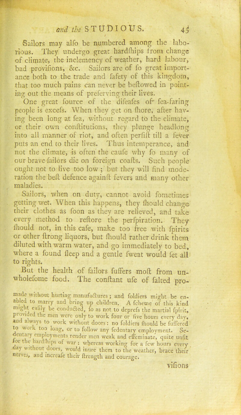 / Sailors may alfo be numbered among the labo- rious. They undergo great hardfliips from change of climate, the inclemency of weather, hard labour, bad provifions, &c. Sailors are of fo great import- ance both to the trade and fafety of this kingdom, that too much pains can never be bellowed in point- ing out the means of preferving their lives. One great fource of the difeafes of fea-faring people is excefs. When they get on fliore, after hav- ing been long at fea, without regard to the climate, or their own conftitucions, they plunge headlong into all manner of riot, and often perfi/l till a fever puts an end to their lives. Thus intemperance, and not the climate, is often'the caufe why fo many of our brave failors die on foreign coafls. Such people ought not to live too low ; but they will find mode- ration the bell defence againll fevers and many other maladies. Sailors, when on duty, cannot avoid fometimes getting wet. When this happens, they Ihould change their clothes as foon as they are relieved, and take every method to rellore the perfpiration. They lliould not, in this cafe, make too free with fpirits or other llrong liquors, but Ihould rather drink them diluted with warm water, and go immediately to bed, where a found lleep and a gentle fweat would fet all to rights. But the health of failors fulfers moll from un- wholefome food. The conllant ufe of faked pro- made without hurting manufadures ; and foldiers might be en- abled to marry and bring up children. A fcheme of this kind might eafily be conduced, fo as not to deprefs the martial fpirit, provided the men were only to work four or five hours every day, and always to work without doors: no foldiers lltould be fuflfered to work too long, or to follow any fedentary employment. Se- dentary employments render men weak and effeminate, quite unlit tor the hardihips of war : whereas working for a few hours every day without doors, would inure them to the weather, brace their nerves, and increafe their ftrength and courage. vilions