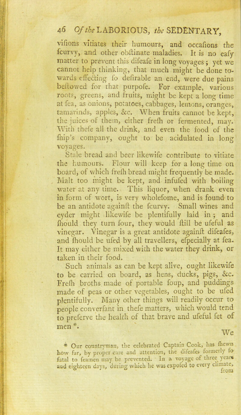 vlfions vitiates their humours, and occafions the fcLirvy, and other obftinate maladies. It is no eafy matter to prevent this difeafe in long voyages ; yet we cannot help thinking, that much might be done to- wards effecling lo defirable an end, were due pains bellowed for that purpofe. For example, various roots, greens, and fruits, might be kept a long time at fea, as onions, potatoes, cabbages, lemons, oranges, tamarinds, apples, &c. When fruits cannot be kept, the juices of them, either frefli or fermented, may. With thefe all the drink, and even the food of the feip’s company, ought to be acidulated in long voyages. Stale bread and beer llkewife contribute to vitiate the humours. Flour will keep for a long time on board, of which frelli bread might frequently be made. Malt too might be kept, and infufed with boiling water at any time. This liquor, when drank even in form of wort, is very wholefome, and is found to be an antidote againO; the fcurvy. Small wines and cyder might likewife be plentifully laid in ; and Iliould they turn four, they would dill be ufeful as vinegar. Vinegar is a great antidote againll difeafes, and fliould be ufed by all travellers, efpecially at fea. It may either be mixed with the water they drink, or taken In their food. Such animals as can be kept alive, ought likewife to be carried on board, as hens, ducks, pigs, See. Frefli broths made of portable foup, and puddings made of peas or other vegetables, ought to be ufed plentifully. Many other things will readily occur to people converfant in thefe matters, which would tend to preferve the health of that brave and ufeful fet of men*. We * Our countryman, tlie celebrated Captain Cook, lias flievvn liow far, by proper cave and attention, the difeafes formerly fa fatal to fcamen may be prevented. In a voyage of thiee years and eighteen days, during which he was expolcd to every climate.