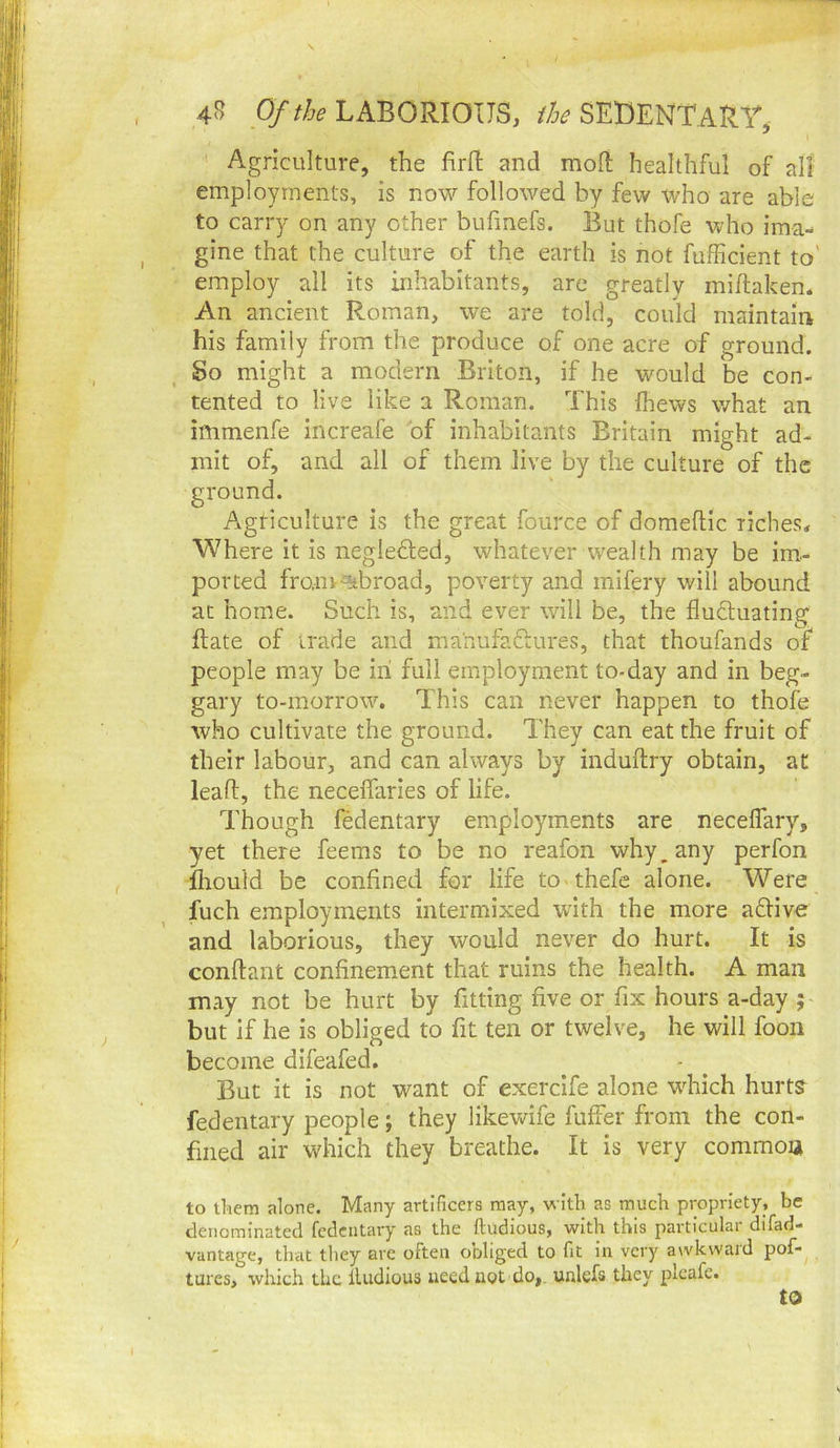 ' Agriculture, the firfl; and mod healthful of all employments, is now followed by few who are able to carry on any other bufmefs. But thofe who ima-^ gine that the culture of the earth is not fufficient to' employ all its inhabitants, are greatly midaken. An ancient Roman, we are told, could maintain his family from the produce of one acre of ground. So might a modern Briton, if he would be con- tented to live like a Roman. This (hews what an immenfe increafe of inhabitants Britain might ad- mit of, and all of them live by the culture of the Iture is the great fource of domedic riches. Where it is negleded, whatever wealth may be im- ported franv^broad, poverty and mifery will abound at home. Such is, and ever will be, the fluctuating date of trade and ma'nufaftures, that thoufands of people may be in full employment to-day and in beg- gary to-morrow. This can never happen to thofe who cultivate the ground. They can eat the fruit of their labour, and can always by indudry obtain, at lead, the neceflaries of life. Though fedentary employments are necelfary, yet there feems to be no reafon why, any perfon fhould be confined for life to thefe alone. Were fuch employments intermixed with the more aflive and laborious, they would never do hurt. It is condant confinement that ruins the health. A man may not be hurt by fitting five or fix hours a-day ; but if he is obliged to fit ten or twelve, he will foon become difeafed. But it is not want of exercife alone wdfich hurts fedentary people; they likewife differ from the con- fined air which they breathe. It is very common to them alone. Many artificers may, with as much propriety, be denominated fedcatary as the ftudious, with this particular difad- vantage, that they arc often obliged to fit in very awkward pof- tures, which the lUidious need not do,, unlefs they plcafe. ground Agti to