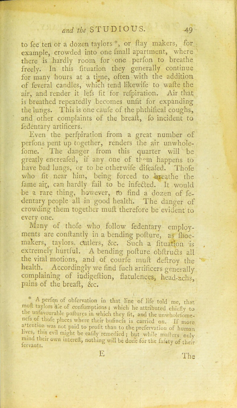 to fee ten or a dozen taylors or flay makers, for example, crowded into one fmall apartment, where ' there is hardly room for ■ one perfon to breathe freely. In this fituation they generally continue for many hours at a time, often with the addition, of feveral candles, which tend likewife to wafte the air, and render it lefs fit for refpiratlon. Air that is breathed repeatedly becomes unfit for expanding the lungs. This is one caufe of the phthifical coughs, and other complaints of the breafl, fo incident to fedentary artificers. Even the perfpiration from a great number of perfons pent up together, renders the air unwhole- fome.' The danger from this quarter will be greatly encreafed, if any one of tHm happens to have bad lungs, or to be otherwife difeafed. Thofe who fit near him, being forced to -h^eathe the fame air, can hardly fail to be infefted. It would be a rare thing, however, ro find a dozen of fe- dentary people all in good health. The danger of crowding them together muff therefore be evident'to every one. Many of thofe who, follow fedentary employ- ments are conffantly in a bending poflure, as flioe- makers, taylors, c\itlers, &c. Such a fituation 'is , extremely hurtful. A bending poflure obflruds all the vital motions, and of courfe riiufl deflroy the health. Accordingly we find fuch artificers generally complaining of indigeflion, flatulences, head-achs, pains of the breafl, &c. * A perfqn of obfervatlon in that line of life told me, that molt taylors die of confumptlons ; which he attributed chiefly to the unfavourable poflures in which they fit, and the unwholefome- nels of thofe places where their bufinefs is carried on. If more aUention was not paid to profit than to the prefervation of human lives, this evil might be calily remedied; but while niall-ers only mind their own interefl, nothing will be done for the fafsty of their lervants. ^ E The