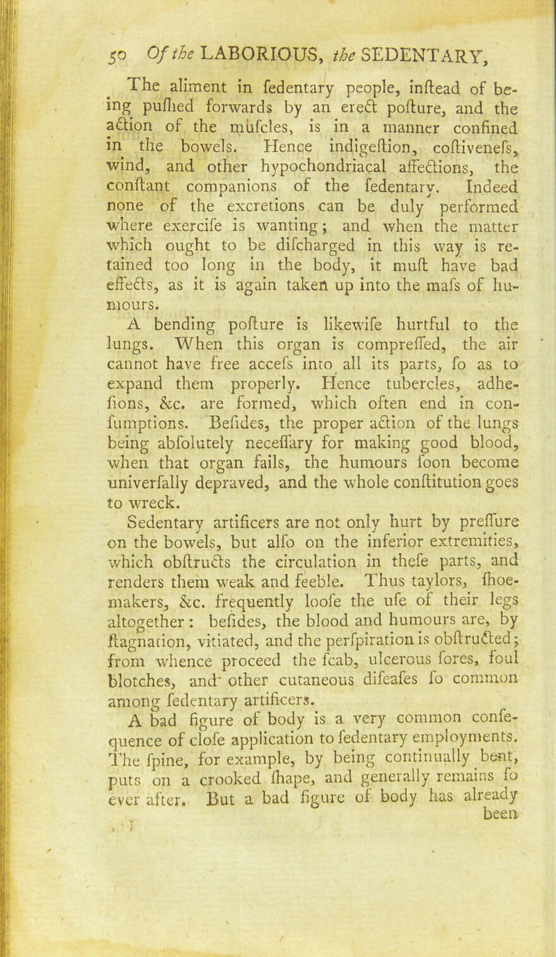 The aliment in fedentary people, inftead of be- ing puflied forwards by an eredt poflure, and the adtion of the mhfcles, is in a manner confined in the bowels. Hence indigeftion, coftivenefs, wind, and other hypochondriacal affedtions, the conflant companions of the fedentary. Indeed none of the excretions can be duly performed ^ where exercife is wanting; and when the matter which ought to be difeharged in this way is re- tained too long in the body, it mull have bad efiedls, as it is again taken up into the mafs of hu- mours. A bending poflure is likewife hurtful to the lungs. When this organ is comprefled, the air cannot have free accefs into all its parts, fo as to expand them properly. Elence tubercles, adhe- fions, &c. are formed, which often end in con- fumptions. Befides, the proper adlion of the lungs being abfolutely necefl'ary for making good blood, when that organ fails, the humours foon become univerfally depraved, and the whole conflitution goes to wreck. Sedentary artificers are not only hurt by preflure on the bowels, but alfo on the inferior extremities, which obflruds the circulation in thefe parts, and renders them weak and feeble. Thus taylors, fhoe- makers, &c. frequently loofe the ufe of their legs altogether : befides, the blood and humours are, by Jflagnation, vitiated, and the perfpiration is obflrudled; from wdience proceed the fcab, ulcerous fores, foul blotches, and' other cutaneous difeafes fo common among fedentary artificers. A bad figure of body is a very common confe- quence of clofe application to fedentary employments. The fpine, for example, by being continually bent, puts on a crooked fhape, and generally remains fo ever after. But a bad figure of body has already been