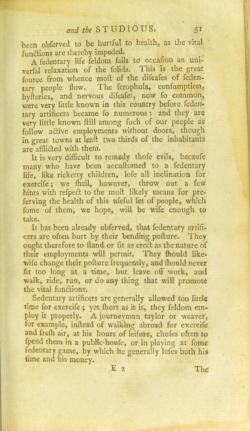 been obferved to be hurtful to health, as the vital fun6Hons are thereby impeded. A fedentary life feldom fails to occafion an uni- verfal relaxation of the folids. This is the great fource from whence mod: of the difeafes of feden- tary people flow. The fcrophula, confumption, hyfterics, and nervous difeafes, now fo common,- were very little known in this country before feden- tary artificers became fo numerous: and they are very little known ftill among fuch of our people as follow aflive. employments without doors, though in great towns at leaft two thirds of the inhabitants are afflidted with them. It is very difficult to remedy thofe evils, becaufe many who have been accuftomed to a fedentary life, like ricketty children, iofe all inclination for exercife; we fhall, however, throw out a few hints with refpedl to the moft likely means for pre-f ferving the health of this ufeful fet of people, which fome of them, we hope, will be wife enough to take. It has been already obferved, that fedeptary artifi- cers are often hurt by their bending poflure. They ought therefore to fland or fit as eredl as the nature of their employments will permit. They fhould like- wife change their pofture frequently^ and fhould never fit too long at a time, but leave off work, and walk, ride, run, or do any thing that will promote the vital funftions. Sedentary artificers are generally allowed too little time for exercife ; yet fhort as it is, they feldom em- ploy it properly. A journeyman taylor or weaver, for example, inftead of walking abroad for exercife and frefli air, at his hours of leifure, chufes often to fpend them in a pubHc-howfe, or In playing at fome fedentary game, by which he generally lofes both his time and his money.