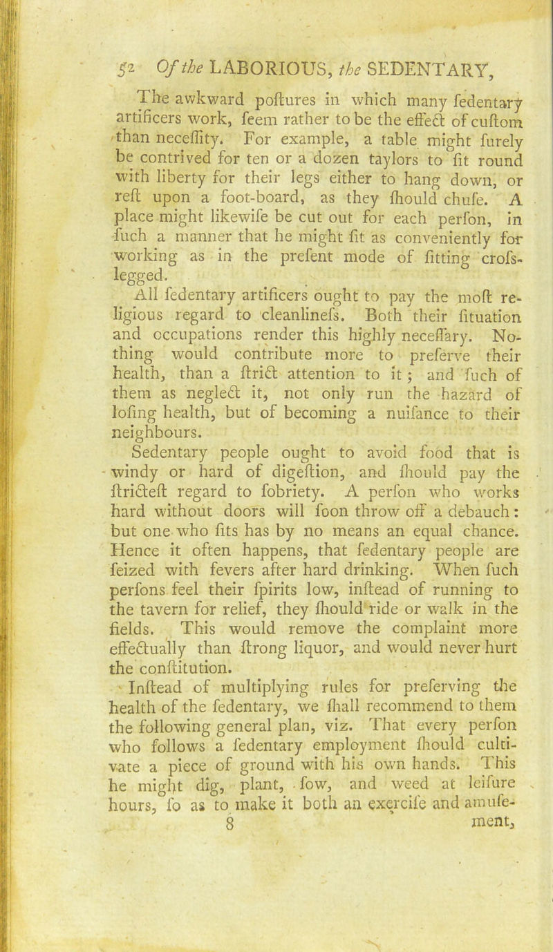 The awkward poflures in which many fedentary artificers work, feem rather to be the efteft of cuftom than neceflity. For example, a table might furely be contrived for ten or a dozen taylors to fit round with liberty for their legs either to hang down, or reft upon a foot-board, as they fliould chufe. A place might likewife be cut out for each perfon. In liich a manner that he might fit as conveniently for working as in the prefent mode of fitting crofs- legged. All fedentary artificers ought to pay the moft re- ligious regard to cleanlinefs. Both their fituation and occupations render this highly neceffary. No- thing would contribute more to preferve their health, than a ftriift attention to it; and fuch of them as negle£l it, not only run the hazard of lofing health, but of becoming a nuifance to their neighbours. Sedentary people ought to avoid food that is - windy or hard of digeftion, and Ihould pay the ftridleft regard to fobriety. A perfon who works hard without doors will foon throw oft' a debauch: but one who fits has by no means an equal chance. Hence it often happens, that fedentary people are feized with fevers after hard drinking. When fuch perfons feel their fpirlts low, inftead of running to the tavern for relief, they fliould ride or walk in the fields. This would remove the complaint more effedlually than ftrong liquor, and would never hurt the conftitution. ' Inftead of multiplying rules for preferving the health of the fedentary, we fliall recommend to them the following general plan, viz. That every perfon who follows a fedentary employment Ihould culti- vate a piece of ground with his own hands. This he might dig, plant, • fow, and weed at leifure . hours, fo as to make it both an exercife and amufe- 8 ’ ment.