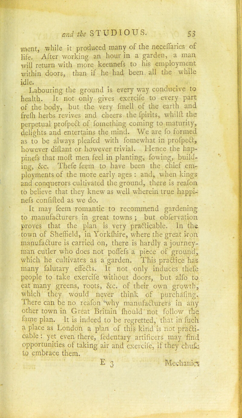 Rient, while it produced many of the neceflaries of life. After working an hour in a garden, a man. will return with more keennefs to his employment within doors, than if he had been, all the while idle. Labouring the ground is every way conducive to health. It not only gives exercife to every part of the body, but the very fmell of the earth and frefli herbs revives and cheers the fpirits, whilfl the perpetual profpect of fomething coming to maturity, delights and entertains the mind. We are fo formed as to be always pleafed with fomewhat in profpedt, however dillant or however trivial. Hence the hap- pinefs that moll men feel in planting, fowing, build- ing, &c. Thefe feem to have been the chief em- ployments of the more early ages : and, when kings and conquerors cultivated the ground, there is reafon to believe that they knew as well wherein true happi- nefs confided as we do. It may feem romantic to recommend gardening to manufadlurers in great towns; but obfervation proves that the plan is very praflicable. In the town of Sheffield, in Yorkfhire, where the great kon manufafture is carried on, there is hardly a journey- man cutler who does not poffefs a piece of ground, which he cultivates as a garden. This praftice has many falutary effefts. It not only induces thefe people to take exercife without doors, but alfo to eat many greens, roots, &c. of their own grow'th, which they would never think of purchafmg. There can be no reafon '■why manufaclurers in any other town in Great Britain fhould 'not follow the fame plan. It is indeed to be regretted,' that in fuch a place as London a plan of this kind is not prafli- cable; yet even there, fedentary artificers may find opportunities of taking air and exercife, if they chufe to embrace them,