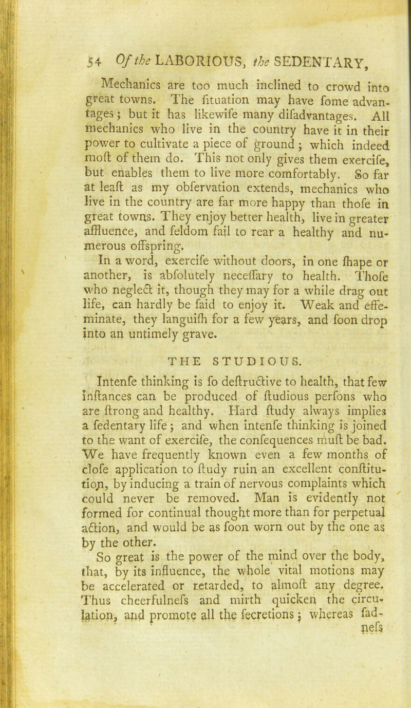 Mechanics are too much inclined to crowd into great towns. The fituation may have fome advan- tages ; but it has likewife many difad vantages. All mechanics who live in the country have it in their power to cultivate a piece of ground ; which indeed mofl of them do. This not only gives them exercife, but enables them to live more comfortably. So far at leaft as my obfervation extends, mechanics who live in the country are far more happy than thofe in great towns. They enjoy better health, live in greater affluence, and feldom fail to rear a healthy and nu- merous offspring. In a word, exercife without doors, in one fhape or another, is abfolutely necelfary to health. Thofe who negle£l it, though they may for a while drag out life, can hardly be faid to enjoy it. Weak and effe- minate, they langulfh for a few years, and foon drop into an untimely grave. THE STUDIOUS. Intenfe thinking Is fo deftrufHve to health, that few inflances can be produced of ftudious perfons who are ftrong and healthy. Hard ftudy always implies a fedentary life 5 and when intenfe thinking is joined to the want of exercife, the confequences muff be bad. We have frequently known even a few months of clofe application to ftudy ruin an excellent conftitu- tiqp, by inducing a train of nervous complaints which could never be removed. Man is evidently not formed for continual thought more than for perpetual aftion, and would be as foon worn out by the one as by the other. So great is the power of the mind over the body, that, by its influence, the whole vital motions may be accelerated or retarded, to almoft any degree. Thus cheerfulnefs and mirth quicken the circu- lation, and promote all the fecretions j whereas fad- ' ■ pefa