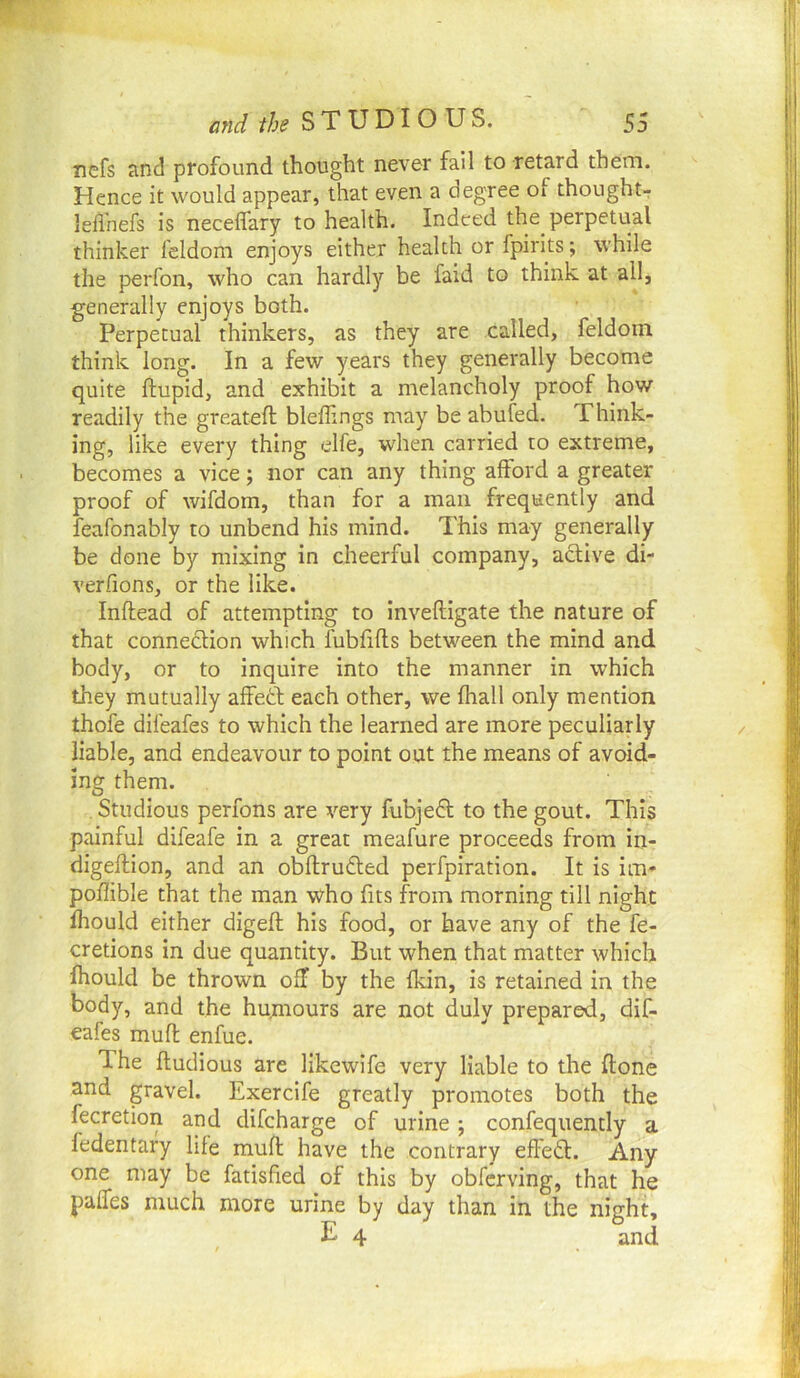 nefs and profound thought never fail to retard them. Hence it would appear, that even a degree of thought- lefl’nefs is neceffary to health. Indeed the perpetual thinker feldom enjoys either health or fpirits; while the perfon, who can hardly be faid to think at all, generally enjoys both. Perpetual thinkers, as they are called, feldom think long. In a few years they generally become quite ftupid, and exhibit a melancholy proof how readily the greateft bleffings may be abufed. Think- ing, like every thing elfe, when carried to extreme, becomes a vice; nor can any thing afford a greater proof of wifdom, than for a man frequently and feafonably to unbend his mind. This may generally be done by mixing in cheerful company, active di- verfions, or the like. Inftead of attempting to inveftigate the nature of that connexion which fubfifls between the mind and body, or to inquire into the manner in which they mutually affett each other, we fhall only mention thofe difeafes to which the learned are more peculiarly liable, and endeavour to point out the means of avoid- ing them. Studious perfons are very fubje6l to the gout. This painful difeafe in a great meafure proceeds from in- digeftion, and an obftrudled perfpiration. It is im* poffible that the man who fits from morning till night fhould either digeft his food, or have any of the fe- cretions in due quantity. But when that matter which fhould be thrown off by the fkin, is retained in the body, and the humours are not duly prepared, dif- eafes muft enfue. The fludious are likewife very liable to the ftone and gravel. Exercife greatly promotes both the fecretion and difeharge of urine ; confequently a fedentary life mufl have the contrary effeft. Any one may be fatisfied of this by obferving, that he paffes much more urine by day than in the night, E 4 and