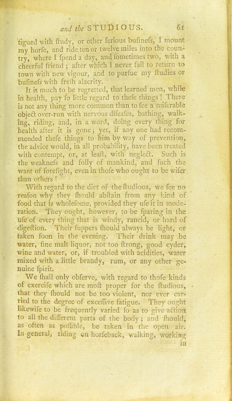 and the STUDIOUS. St tigued with ftudy, or other ferious bufinefs, I mount my horfe, and ride ten or twelve miles into the counr try, where I fpend a day, and lometimes two, with a cheerful friend ; .after which I never fail to return to town with new vigour, and to purfue my ftudies or bufinefs with freih alacrity. It is much to be regretted, that learned men, while in health, pay fo little regard to thefe things! There is not any thing more common than to fee a miferable objedl: over-run with nervous difeafes, bathing, walk- ing, riding, and, in a word, doing every thing for health after it is gone; yet, if any one had recom- mended thefe things to him by way of prevention, the advice would, in all probability, have been treated with contempt, or, at leaft, with negle£f. Such is the weaknefs and folly of mankind, and fuch the want of forefjght, even in thofe who ought to be wifer than others ! With regard to the diet of the ftudious, we fee no reafon why they ihould abftain from any kind of food that is wholefome, provided they ufeicin mode- ration. They ought, however, to be fparing in the ufe of every thing that is windy, rancid, or hard of digeftion. Their fuppers fhould always be light, or taken foon in the evening. Their drink may .be water, fine malt liquor, not too ftrong, good cyder, wine and water, or, if troubled with acidities, water mixed with adittle brandy, rum, or any other ge- nuine fpirit. We fliall only obferve, with regard to thofe kinds of exercife which are mod proper for the fludious, that they fhould not be too violent, nor ever car- ried to the degree of exceffive fatigue. They ought likewife to be frequently varied fo as to give action to all the different parts of the body ; and fhould, as often as poffible, be taken in the open air. In general, riding on harfcback, walking, working in
