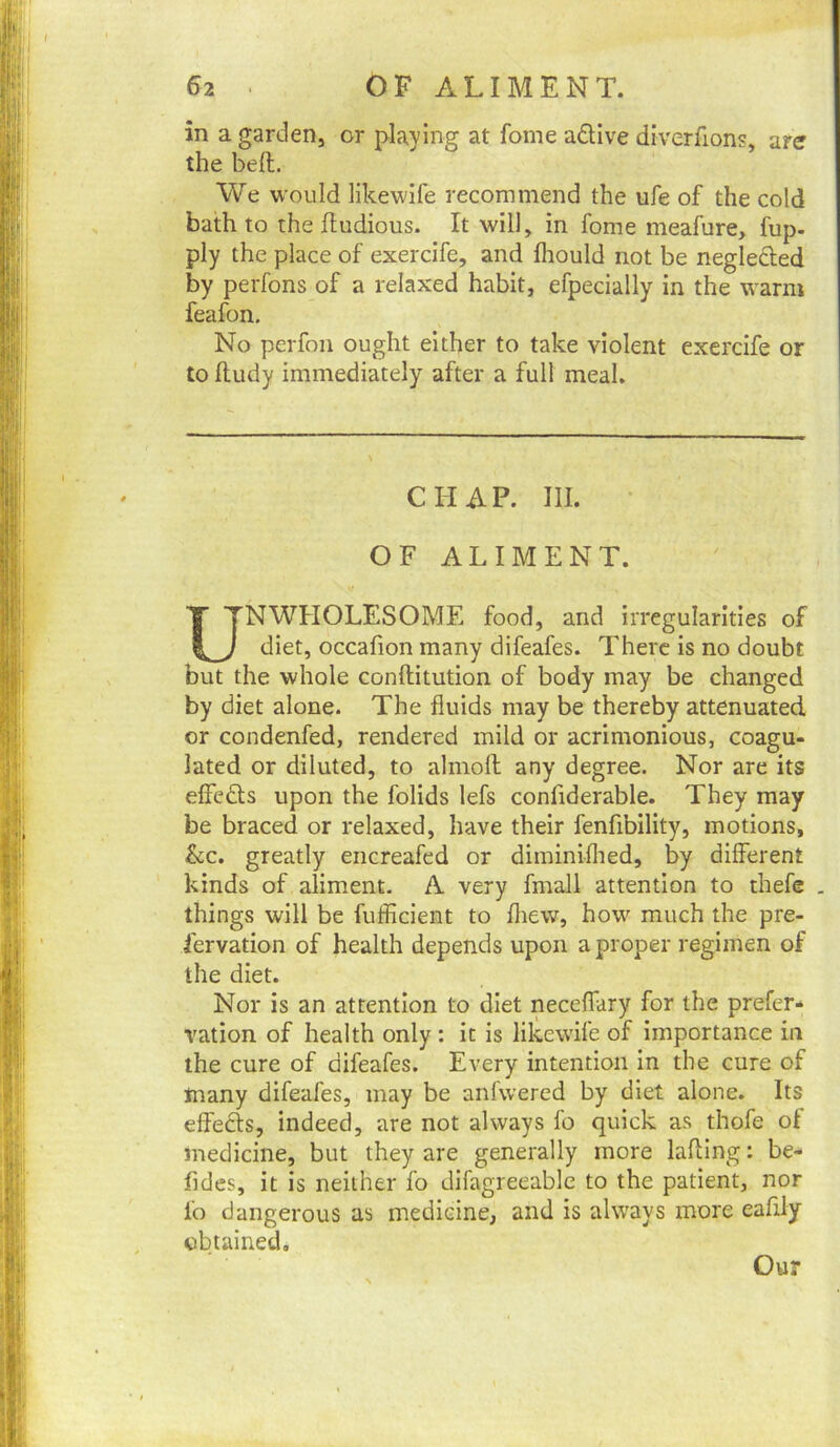 in a garden, or playing at fome adive diverfions, are the beft. We would likewife recommend the ufe of the cold bath to the fludious. It will, in fome meafure, fup- ply the place of exercife, and fliould not be neglefted by perfons of a relaxed habit, efpecially in the warm feafon. No perfon ought either to take violent exercife or to lludy immediately after a full meal. CHAP. III. • OF ALIMENT. UNWHOLESOME food, and irregularities of diet, occafion many difeafes. There is no doubt but the whole conftitution of body may be changed by diet alone. The fluids may be thereby attenuated or condenfed, rendered mild or acrimonious, coagu- lated or diluted, to almoft any degree. Nor are its effects upon the folids lefs confiderable. They may be braced or relaxed, have their fenfibility, motions, See. greatly encreafed or diminiflied, by different kinds of aliment. A very fmall attention to thefe . things will be fufficient to flrew, how much the pre- fervation of health depends upon a proper regimen of the diet. Nor is an attention to diet neceflary for the prefer- vation of health only : it is likewife of importance in the cure of difeafes. Every intention in the cure of many difeafes, may be anfwered by diet alone. Its effects, indeed, are not always fo quick as thofe of medicine, but they are generally more lading: be- fides, it is neither fo difagreeable to the patient, nor fo dangerous as medicine, and is always more eafily obtained. Our