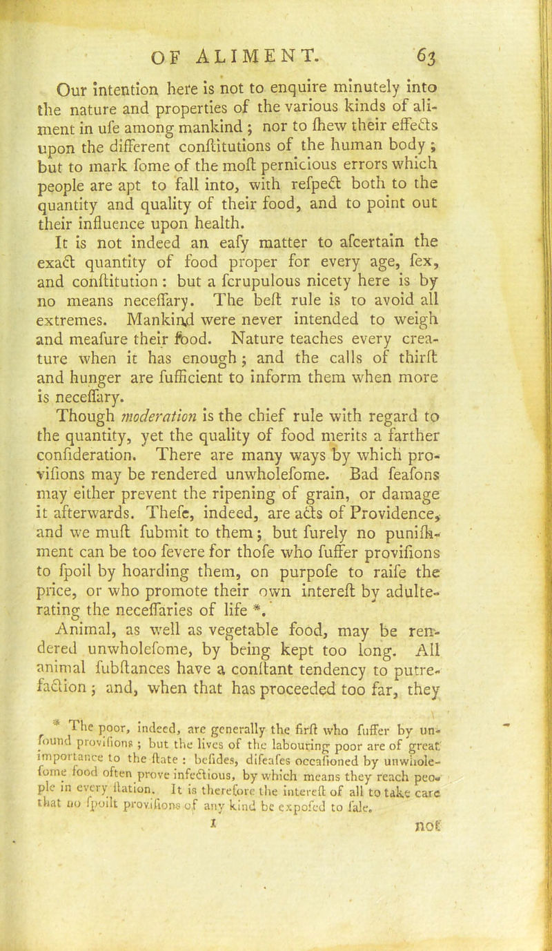 r- OFALIMENT. 63 Our intention here is not to enquire minutely into the nature and properties of the various kinds of ali- ment in ufe among mankind ; nor to fhew their elfeds upon the different conflitutions of the human body ; but to mark fome of the mod pernicious errors which people are apt to fall into, with refpeft both to the quantity and quality of their food, and to point out their influence upon health. It is not indeed an eafy matter to afcertain the exaft quantity of food proper for every age, fex, and conftitution : but a fcrupulous nicety here is by no means neceflary. The bed rule is to avoid all extremes. Mankind were never intended to weigh and meafure their food. Nature teaches every crea- ture when it has enough j and the calls of third and hunger are fufficient to inform them when more is neceffary. Though moderation is the chief rule with regard to the quantity, yet the quality of food merits a farther confideration. There are many ways by which pro- vifions may be rendered unwholefome. Bad feafons may either prevent the ripening of grain, or damage it afterwards. Thefc, indeed, are ads of Providence, and we mud fubmit to them; but furely no punifh- ment can be too fevere for thofe who differ provifions to fpoil by hoarding them, on purpofe to raife the price, or who promote their own intered by adulte- rating the neceffaries of life *. Animal, as well as vegetable food, may be ren- dered unwholefome, by being kept too long. All animal fubdances have a conftant tendency to putre- facUon ; and, when that has proceeded too far, they * The poor, indeed, are generally the firft who fuffer by iin- found provifions ; but the lives of the labouring poor are of great impoitance to the ftate : befides, difeafes occafioned by unwliole- fome food often prove infedfious, by which means they reach peo- ple in every Ihition. It is tlierefore the intered of all to take care that no fpoilt provifions of any kind be expofed to fale. I not