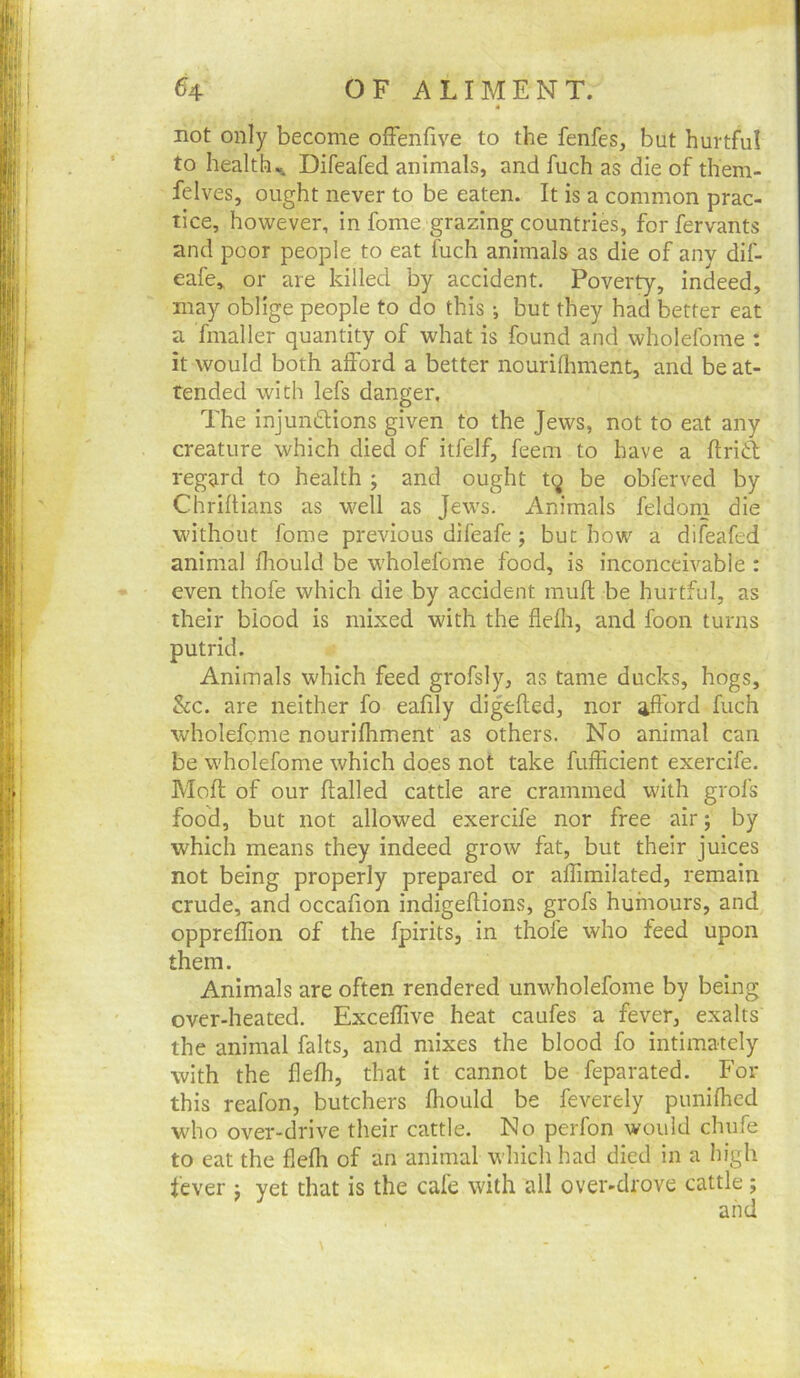 not only become ofFenfive to the fenfes, but hurtful to healthDifeafed animals, and fuch as die of them- felves, ought never to be eaten. It is a common prac- tice, however, in fome grazing countries, forfervants and poor people to eat fuch animals as die of anv dif- eafe* or are killed by accident. Poverty, indeed, may oblige people to do this •, but they had better eat a finaller quantity of what is found and wholefome : it would both afford a better nouriflrment, and be at- tended with lefs danger. The injundlions given to the Jews, not to eat any creature which died of itfelf, feem to have a ftrid regard to health ; and ought tq be obferved by Chriftians as w^ell as Jews. Animals feldom die w'ithout fome previous difeafe; but how a difeafed animal fliould be wholefome food, is inconceivable : even thofe which die by accident mufl be hurtful, as their blood is mixed with the flefir, and foon turns putrid. Animals which feed grofsly, as tame ducks, hogs, &c. are neither fo eafily digefled, nor aflord fuch wholefome nourifhment as others. No animal can be wholefome which does not take fufEcient exercife. Moft of our flailed cattle are crammed with grofs food, but not allowed exercife nor free air; by which means they indeed grow fat, but their juices not being properly prepared or affimilated, remain crude, and occafion indigeflions, grofs humours, and oppreffion of the fpirits, in thofe who feed upon them. Animals are often rendered unwholefome by being over-heated. Exceflive heat caufes a fever, exalts the animal falts, and mixes the blood fo intimately with the flefh, that it cannot be feparated. For this reafon, butchers fhould be feverely punifhed who over-drive their cattle. No perfon would chufe to eat the flefh of an animal which had died in a high lever j yet that is the cafe with all over-drove cattle; and