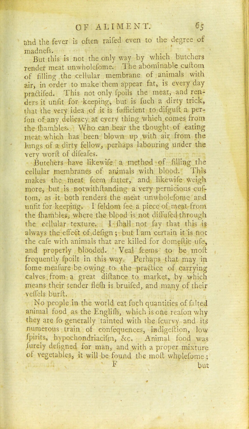 ahd the fever is often railed even to the degree of madnefs. , • , , i But this is not the only way by which butchers render meat unwholefome; The abominable cuftoni of filling the cellular membrane of animals with air, in order to make them appear fat, is every day practifed. This not only fpoils the meat, and ren- ders it unfit for keeping, but is fuch a dirty trick, that 'the very idea of it is fufficient to difguft a per- fon of any delicacy at every thing which comes from the lhambleSk Who can bear the thought of eating meat which has been blown up with air from the lungs of a dirty fellow, perhaps labouring under the very worft of difeafes. Butchers have likewife a method of filling the cellular membranes of animals with blood. This makes the meat feem fetter, and likewife Vveigh more, but is notwithflanding a very pernicious cuf- tom, as it both renders the meat unwholefome and unfit for keeping. I feldoni fee a piece of meat from the fhambles, where the bipod is not diffufed through the cellular texture. T fhall not fav that this is — ' ^ always the elfedt of defign *, but l am certain it is not the cafe with animals that are killed for domefiic ufe, and properly blooded. Veal feems' to be mofh frequently fpoilt in this way. Perhaps that may in fome meafure be owing to the praiffice of carrying calves.from a great diflance to market, by which means their tender flefli is bruifed, and many of their velfels burfl. No people in the world eat fuch quantities of falted animal food as the Englifh, which is one reafon why they are fo generally tainted with the fcurvy and its numerous train of cbnfequences, indigellion, low fpirits, hypochondriacifin, &c. Animal food was fureiy defigncd for man, and with a proper mixture of vegetables, it will be found the molt whplefome; \ F but