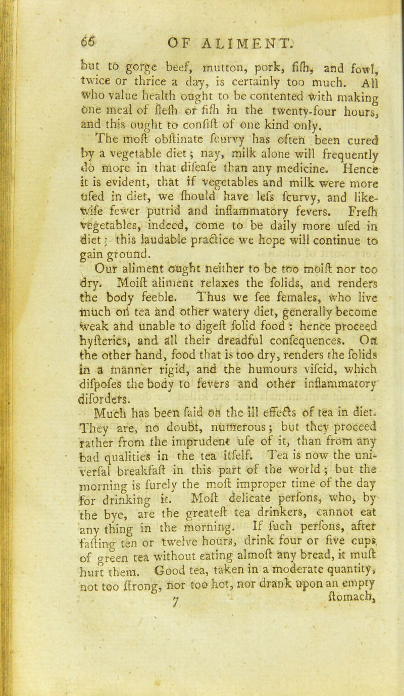 but to gorge beef, mutton, pork, fifli, and fo-wl, twice or thrice a day, is certainly too much. All who value health ought to be contented with making One meal of ilelh or fifli in the twenty-four hours, and this ought to confilT; of one kind only. The mod; obflinate feurvy has often been cured by a vegetable diet; nay, milk alone will frequently do more in that difcafe than any medicine. Hence it is evident, that if vegetables and milk were more ufed in diet, we fliould have lefs feurvy, and like- wife fewer putrid and inflammatory fevers. Frelh vegetables, indeed, come to be daily more ufed in diet I this laudable practice we hope will continue to gain ground. Our aliment ought neither to be too moifl; nor too dry. Moift aliment relaxes the folids, and renders the body feeble. Thus we fee females, who live much oil tea and other watery diet, generally become V’eak ahd unable to digeft; folid food : hence proceed hyfterics, and all their dreadful confequences. Ori the other hand, food that is too dry, renders the folids in a manner rigid, and the humours vifeid, which difpofes the body to fevers and other inflammatory' diforders. Much has been faid oh the 111 effcfls of tea in diet. They are, no doubt, numerous; but they proceed rather from the imprudent ufe of it, than from any bad qualities in the tea itfelf. Tea is now the uni- verfal breakfaft in this part of the world ; but the morning is furely the mofi: improper time of the day for drinking it. Moll delicate perfons, who, by the bye, are the greateft tea drinkers, cannot eat any thing in the morning. If fuch perfons, after fading ten or twelve hours, drink four or five cups, of green tea without eating almofl: any bread, it mud hurt them. Good tea, taken in a moderate quantity, not too drong, nor too hot, nor drank tiponan empty 7 domacb,