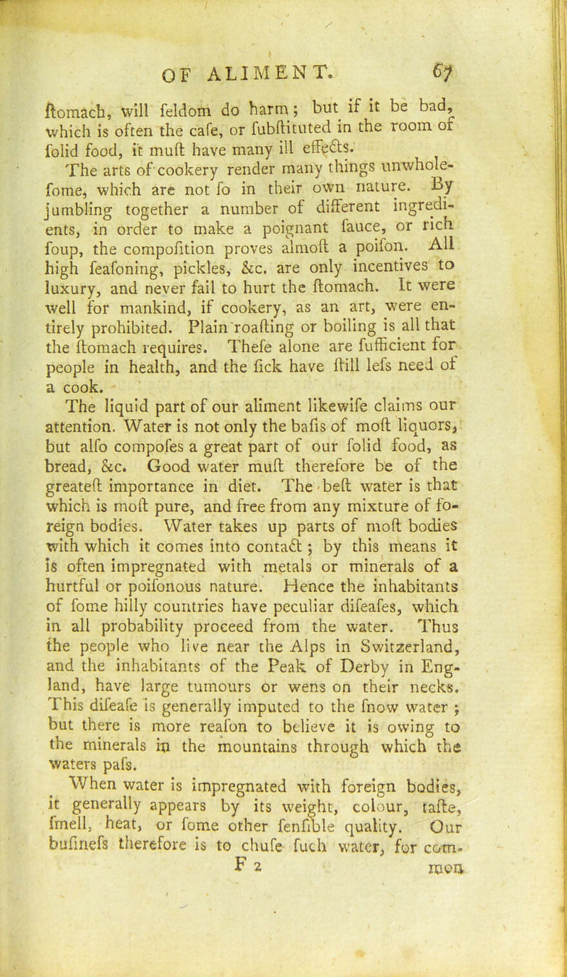 llomach, will feldotn do harru; but if it be bad, which is often the cafe, or fubftituted in the room of folid food, it mufl; have many ill efFpdts. The arts of cookery render many things imwhole- fome, which arc not fo in their own nature. By jumbling together a number of different ingredi- ents, in order to make a poignant fauce, or rich foup, the compofition proves almoft a poilon. All high feafoning, pickles, &c. are only incentives to luxury, and never fail to hurt the ftomach. It were well for mankind, if cookery, as an art, were en- tirely prohibited. Plain roafling or boiling is all that the ftomach requires. Thefe alone are fufficient for people in health, and the fick have ftill lefs need of a cook. The liquid part of our aliment likewife claims our attention. Water is not only the bafts of moft liquors, but alfo compofes a great part of our folid food, as bread, &c. Good water muft therefore be of the greateft importance in diet. The-beft water is that which is moft pure, and free from any mixture of fo- reign bodies. Water takes up parts of moft bodies with which it comes into contaft; by this means it is often impregnated with metals or minerals of a hurtful or poifono.us nature. Hence the inhabitants of fome hilly countries have peculiar difeafes, which in all probability proceed from the water. Thus the people who live near the Alps in Switzerland, and the inhabitants of the Peak of Derby in Eng- land, have large tumours or wens on their necks. This difeafe is generally imputed to the fnow water ; but there is more reafon to believe it is owing to the minerals in the mountains through which the waters pafs. When water is impregnated with foreign bodies, it generally appears by its weight, colour, tafte, fmell, heat, or lome other fenftble quality. Our buftnefs therefore is to chufe fuch water, for com.