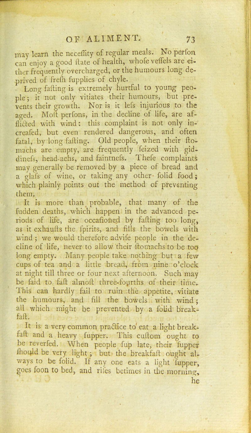 may learn the neceffity of regular meals. No perfon can enjoy a good hate of health, whofe veflels are ei- ther frequently overcharged, or the humours long de- prived of frefn fupplies of chyle. Long fafting is extremely hurtful to young peo- ple ; it not only vitiates their humours, but pre- vents their growth. Nor is it lefs injurious to the aged. Molt perfons, in the decline of life, are af- fli£ted with wind: this complaint is not only in- creafed, but even rendered dangerous, and often fatal, by long fafting. Old people, when their fto- machs are empty, are frequently feized with gid- dinefs, head-achs, and faintnefs. Thefe complaints may generally be removed by a piece of bread and a glafs' of wine, or taking any other- folid food; which plainly points out the method of preventing them. It is more than_ probable, that many of the fudden deaths, which happen in the advanced pe- riods of life, are occafioned by fafting too long, as it exhaufts the fpirits, and fills the bowels with wind; we would therefore advife people in the de- cline of life, never to allow their ftomachs to be too long empty. Many people take nothing but a few cups of tea and a little bread, from nine o’clock at night till three or four next afternoon. Such may be faid to fall almoft three-foprths of their time.. This can hardly fail to ruin the appetite, vitiate the humours, and fill the bowels with wind; all which might be prevented by a folid break- faft. It is a very common praftice to'eat alightbreak- faft and a heavy fupper. This cuftom ought to be reverfed. When people fup late, their fupper fhoq^ld be very light; but’ the breakfaft ought al- ways to be folid. If any one eats a light 'fupper, goes foon to bed, and riles betimes in the morning.