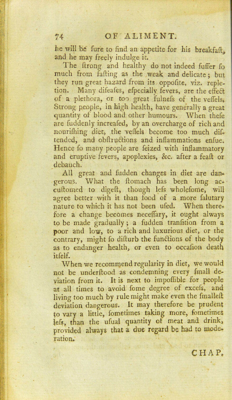he will be fure to find an appetite for his breakfafl, and he may freely indulge it. The ftrong and healthy do not indeed fuffer fo much from fafting as the weak and delicate; but they run great hazard from its oppofite, viz. reple- tion. Many difeafes, efpecially fevers, are the effect of a plethora, or too great fulnefs of the veffels. Strong people, in high health, have generally a great quantity of blood and other humours. When thefe are fuddenly increafed, by an overcharge of rich and nourifhing diet, the veffels become too much dif- tended, and obftrudtions and inflammations enfue. Hence fo many people are feized with inflammatory and eruptive fevers, apoplexies, &c. after a feafl; or debauch. All great and hidden changes In diet are dan- gerous. What the flomach has been long ac- cuftomed to dlgeft, though lefs wholefome, will agree better with it than food of a more falutary nature to which it has not been ufed. When there- fore a change becomes neceffary, it ought always to be made gradually ; a hidden tranfition from a poor and low, to a rich and luxurious diet, or the contrary, might fo diflurb the functions of the body as to endanger health, or even to occahon death itfelf. When we recomnjend regularity in diet, we would not be underftood as condemning every fmall de- viation from it. It is next to impoflible for people at all times to avoid fome degree of excels, and living too much by rule might make even the fmallefl: deviation dangerous. It may therefore be prudent ;o vary a little, fometimes taking more, fometimes Jefs, than the ufual quantity of meat and drink, provided always that a due regard be had to mode- ration. CHAP,