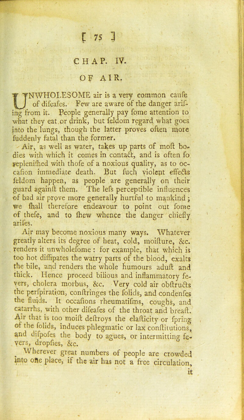 1 CHAP. IV. OF AIR. UNWHOLESOME air is a very common caiife of difeafes. Few are aware of the danger arif- ing from it. People generally pay fome attention to what they eat.or drink, but feldom regard what goes into the lungs, though the latter proves often more fuddenly fatal than the former. ^ Air, as well as water, takes up parts of moft bo- dies with which it comes in contaft, and is often fo :pepleni(lied with thofe of a noxious quality, as to oc- cafion immediate death. But fuch violent eftefls feldom happen, as people are generally on their guard againft them. The lefs perceptible influences of bad air prove more generally hurtful to mankind j we fhall therefore endeavour to point out fome of thefe, and to fhew whence the danger chiefly arifes. Air may become noxious many ways. Whatever greatly alters its degree of heat, cold, moifture, &c. renders it unwholefome : for example, that which is too hot diffipates thewatry parts of the blood, exalts the bile, and renders the whole humours adufl: and thick. Hence proceed bilious and inflammatory fe- vers, cholera morbus, &c. Very cold air obftrufts the perfpiration, conftringes the folids, and condenfes the fluids. It occafions rheumatifms, coughs, and catarrhs, with other difeafes of the throat and breaft. A^ir that is too molfl deftroys the elafticity or fpring of the folids, induces phlegmatic or lax conflitutions, and difpofes the body to agues, or intermitting fe- vers, dropfies, &c. Wherever great numbers of people are crowded ^nto ofte place, if the air has not a free circulation, it