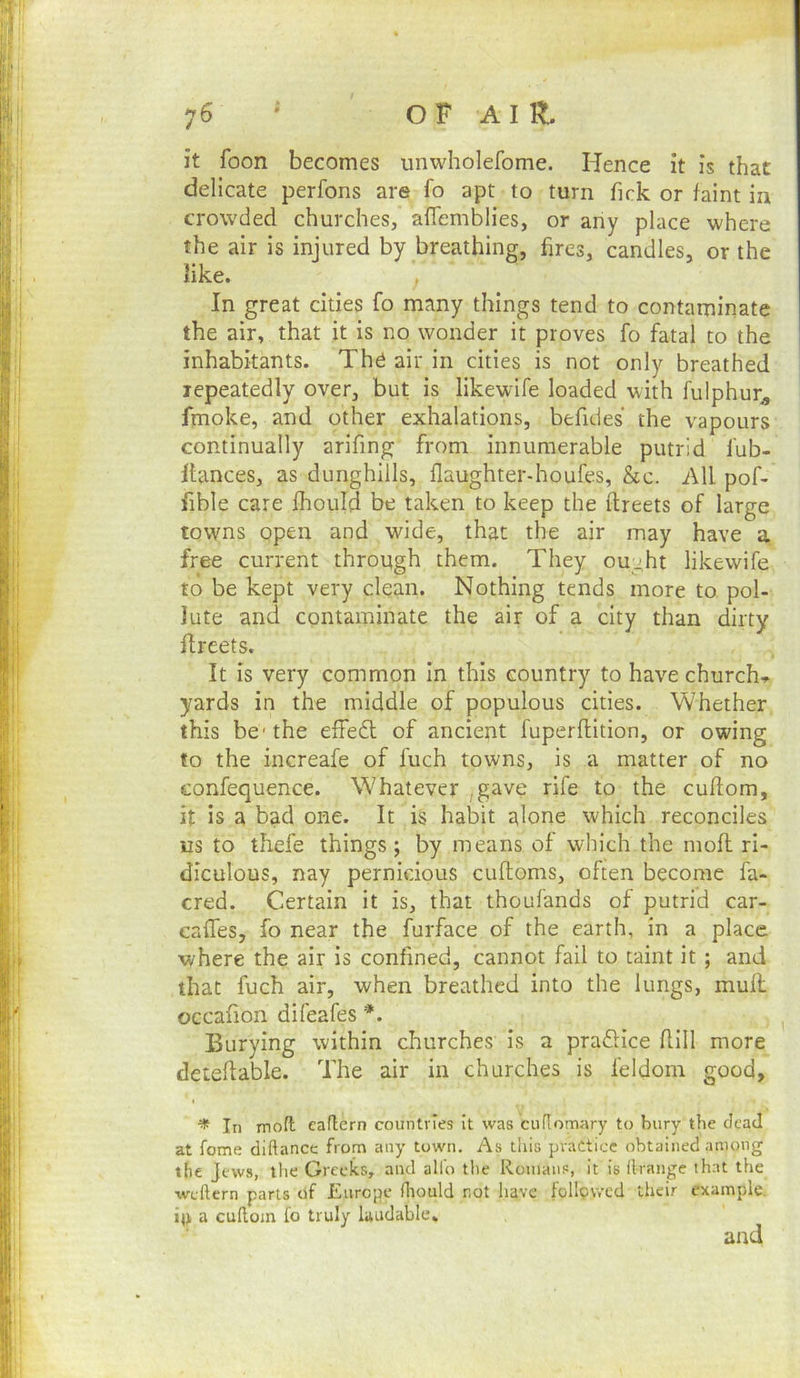 ;6 ' OF air. it foon becomes unwholefome. Hence it is that delicate perfons are fo apt to turn fick or faint in crowded churches, afTemblies, or any place where the air is injured by breathing, fires, candles, or the like. In great cities fo many things tend to contaminate the air, that it is no wonder it proves fo fatal to the inhabitants. The air in cities is not only breathed repeatedly over, but is likewife loaded with fulphur^ fmoke, and other exhalations, befides the vapours continually arifing from innumerable putrid fub- llances, as dunghills, flaughter-houfes, &c. All pof- fible care ftould be taken to keep the ftreets of large towns open and wide, that the air may have a free current through them. They ought likewife to be kept very clean. Nothing tends more to pol- lute and contaminate the air of a city than dirty flreets. It is very common in this country to have church-^ yards in the middle of populous cities. Whether this be* the effe6l of ancient fuperflition, or owing to the increafe of fuch towns, is a matter of no confequence. Whatever ,gave rife to the cuflom, it is a bad one. It is habit alone which reconciles us to thefe things; by means of which the mofl ri- diculous, nay pernicious cuftoms, often become fa- cred. Certain it is, that thoufands of putrid car- caffes, fo near the furface of the earth, in a place where the air is confined, cannot fail to taint it ; and that fuch air, when breathed into the lungs, muH occafion difeafes Burying within churches Is a pradHce flill more deteflable. The air in churches is feldom good, ^ In moft eaftern countries it was cuflomary to bury the dead at feme diftance from any town. As this practice obtained among the Jews, the Greeks, and alio the Roinans, it is llrange that the weftern parts of Europe ihould not have followed their example, ill a cuRom fo truly laudable.