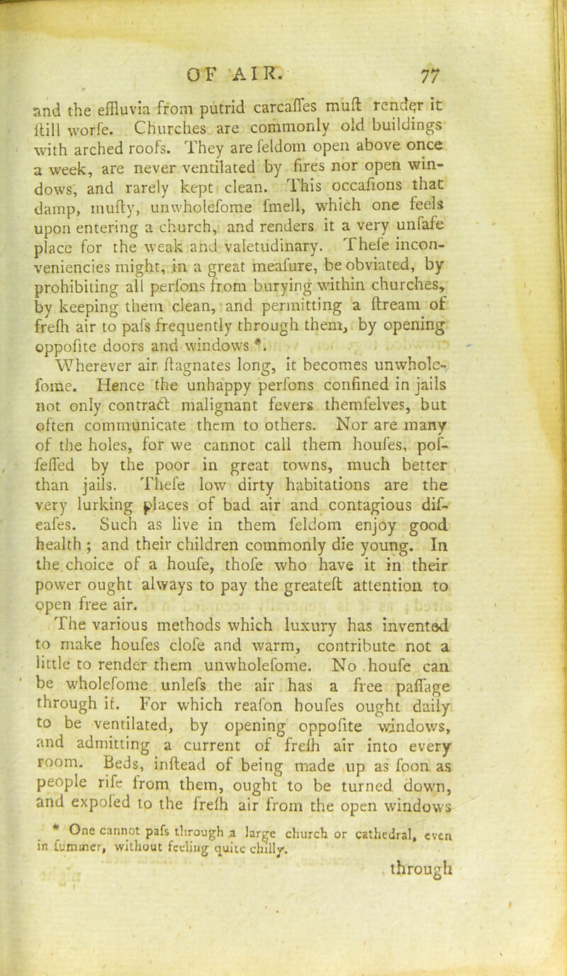 snd the effluvia from putrid carcaffes luuft render it Hill worfe. Churches are commonly old buildings with arched roofs. They are leldom open above oiice a week, are never ventilated by fires nor open win- dows, and rarely kept clean. This occafions that damp, mufty, unwholefome fmell, which one feels upon entering a church, and renders it a very unfafe place for the weak and valetudinary. Thefe incon- veniencies might, in a great meafure, be obviated, by prohibiting all perfons from burying within churches, by keeping them clean, and permitting a ftream of frelh air to pafs frequently through them, by opening oppofite doors and windows Wherever air, fiagnates long, It becomes unwhole- fome. Hence the unhappy perfons confined in jails not only contract malignant fevers themfelves, but often communicate them to others. Nor are many of the holes, for we cannot call them houfes, pof- fefl'ed by the poor in great towns, much better than jails. Thefe low dirty habitations are the very lurking places of bad air and contagious dif- eafes. Such as live in them feldom enjoy good health ; and their children commonly die young. In the choice of a houfe, thofe who have it in their power ought always to pay the greateft attention to open free air. The various methods which luxury has invented to make houfes clofe and warm, contribute not a little to render them unwholefome. No houfe can be wholefome unlefs the air has a free palfage through it. For which reafon houfes ought daily to be ventilated, by opening oppofite windov/s, and admitting a current of frelh air into every room. Beds, inftead of being made up as foon as people rife from them, ought to be turned down, and expofed to the frefh air from the open windows * One cannot pafs through .a large church or cathedral, even in fummer, without feeling cj^ulic chilly’. through