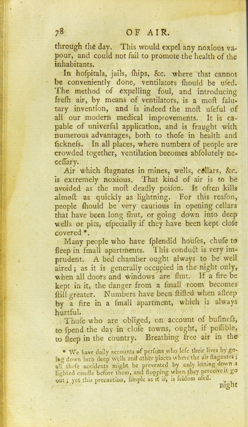 through the day. This would expel any noxious va- pour, and could not fail to promote the health of the inhabitants. In hofpitals, Jails, fhips, &c. where that cannot - be conveniently done, ventilators fhould be ufed. The method of expelling foul, and introducing frefh air, by means of ventilators, is a moft falu- tary invention, and is indeed the moft ufeful of all our modern medical improvements. It is ca- pable of univerfal application, and is fraught with numerous advantages, both to thofe in health and ficknefs. In all places, where numbers of people are crowded together, ventilation becomes abfolutely ne- ceflary. Air which ftagnates in mines, wells, cellars, &c. is extremely noxious. That kind of air is to be avoided as the moft deadly poifon. It often kills almoft as quickly as lightning. For this reafon, people fliould be very cautious in opening cellars that have been long ihut, or going down into deep wells or pics, efpecially if they have been kept clofe covered *. Many people who have fplendid houfes, chufe to fleep in fmall apartments. I his conduct is very im^ prudent. A bed chamber ought always to be well aired; as it is generally occupied in the night only, when all doors and windows are ftiut. If a fire be kept in it, the danger from a fmall room becomes ftill greater. Numbers have been ftifled when alleep by a fire in a fmall apartment, which is always hurtful. Thofe who are obliged, on account of bufinefs, to fpend the day in clofe towns, ought, if poffible, to fleep in the country. Breathing free air in the * We have daily accounts ef pcrfons who lofe thcir llves by go- ing down into deep wells and 6ther places where the air llagnatcs ; all Ihefe accidents might be prevented by only letting down a lighted candle before them, and ilopping when piey pciceivc it go out j yet this precaution, limplc as it is, is fcldom ufed. night (
