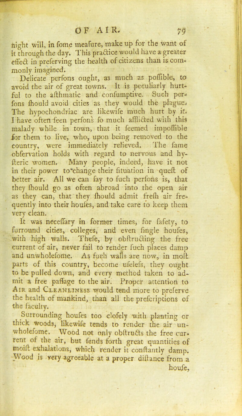 night will, in fome meafure, make up for the want of it through the day. This pradice would have a greater effedt in preferving the health of citizens than is com- monly imagined. Delicate perfons ought, as much as pofTible, to avoid the air of great towns. It is peculiarly hurt- ful to the afthmatic and confumptive. Such per- fons flrould avoid cities as they would the plague^ The hypochondriac are likewife much hurt by it. I have often feen perfons fo much afflifted with this malady while in town, that it feemed impoflible for them to live, who, upon being removed to the country, were immediately relieved. The fame obfervation holds with regard to nervous and hy- fleric women. Many people, indeed, have it not in their power to*change their fituation in - quell of better air. All we can fay to fuch perfons is, that they Ihould go as often abroad into the open air as they can, that they Ihould admit frelh air fre- quently into their houfes, and take care to keep them very clean. It was neceflary in former times, for fafety, to furround cities, colleges, and even Tingle houfes, with high walls. Thefe, by obftrudUng the free current of air, never fail to render fuch places damp and unwholefome. As fuch walls are now, in molt parts of this country, become ufelefs, they ought to be pulled down, and every method taken to ad- mit a free pallage to the air. Proper attention to Air and Cleanliness would tend more to preferve the health of mankind, than all the prefcriptions of the faculty. Surrounding houfes too clofely with planting or thick woods, likewife tends to render the air un- wholefome. Wood not only obltrufts the free cur- rent of the air, but fends forth great quantities of moill exhalations, which render it conllantly damp. -Wood is very agreeable at a proper dillance from a houjfe,