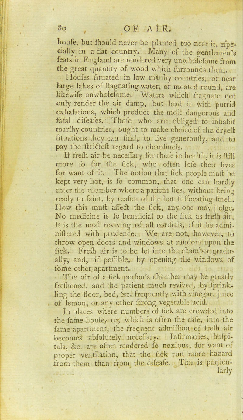 houfe, but fliould never be planted too near It, efpea dally in a flat country. Many of the gentlemen’s feats in England are rendered very unwholefome from the great quantity of wood which furrounds them. Houfes fituated in low rntirfhy countries, or near large lakes of llagnating water, or moated round, are likewife unwholefome. Waters which ftagnate not only render the air damp, but lead it with putrid exhalations, which produce the moll dangerous and fatal dileafes. . Thole who are obliged to inhabit marfhy countries, ought to make choice of the dryeft fituatioiis they can find, to live generoufly, and to pay the flridlefl regard to clean liiiefs. If frelli air be neceiTary for thoie in'health, it is flill more fo for the fick, who often lofe their lives for want of it. The notion that fick people mufl be kept very hot, is fo common, that one can hardly enter the chamber where a patient lies, without being ready to faint, by reafon of the hot fuftbeating fmell. How this mufl alfe£l the fick, any one may judge. No medicine is fo beneficial to the fick as frelh air. It is the moft reviving of all cordials, if it be admi- niflered with prudence. We are not, however, to throw open doors and windows at random upon the fick. Frefh air is to be let into the chamber gradu- ally, and, if poflible, by opening the windows of fome other apartment. The air of a fick perfon’s chamber may be greatly frefhened, and the patient much revived, by iprink- ling the floor, bed, &c.'frequently with vinegar, juice 1 of lemon, or any other llrong vegetable acid. In places where numbers of fick are crowded into the fame houfe,- or, which is often the cafe, into the fame apartment, the frequent admiflion of frefh air becomes abfolutely neceflary. Infirmaries, hoi'pi- tals, &c. are often rendered fo noxious, for want of proper ventilation, that the. fick run more hazard irom them than from the difeafe. his is particu- # 11