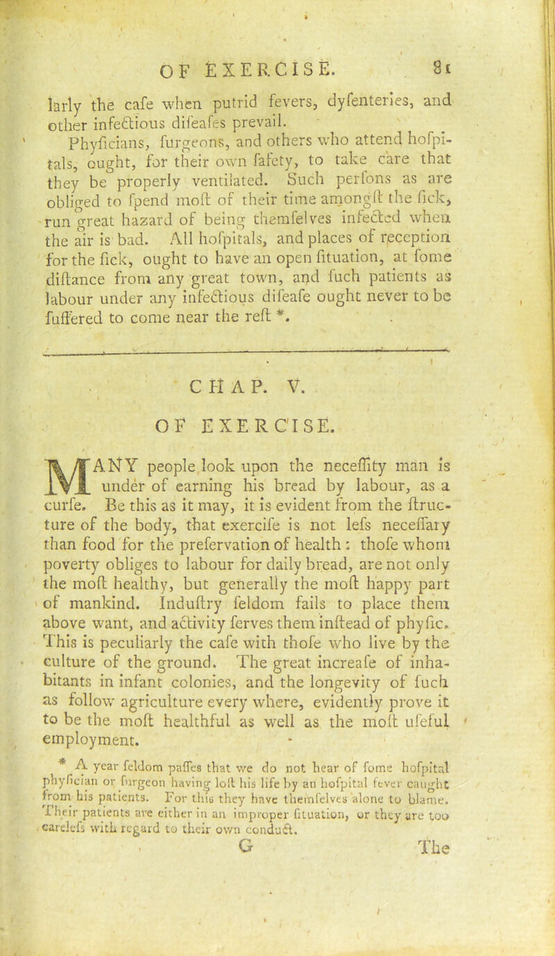 larly the cafe when putrid fevers, dyfenteries, and other infedtious difeafes prevail. Phyficians, furgeons, and others who attend hofpi- tals, ought, for their own faiety, to take care that they be properly ventilated. Such perfons as are obliged to fpend moll of their time arnonglt the Tick, run great hazard of being themfelves infected when the air is bad. All hofpitals, and places of reception for the fick, ought to have an open fituation, at fome diftance from any great town, and luch patients as labour under any infectious difeafe ought never to be fuffered to come near the reft *. • -- - ■ - - . ■ -f I , , ...j . t C H A P. V. OF EXERCISE. Many people look upon the neceffity man is under of earning his bread by labour, as a curfe. Be this as it may, it is evident from the ftruc- ture of the body, that exercife is not lefs necelfaiy than food for the prefervation of health ; thofe whom poverty obliges to labour for daily bread, are not only ' the mofl healthy, but generally the mofl happy part ' of mankind. Induftry feldom fails to place them above want, and activity ferves them inftead of phyfic. This is peculiarly the cafe with thofe who live by the culture of the ground. The great increafe of inha- bitants in infant colonies, and the longevity of fuch as follow agriculture every where, evidently prove it to be the moft healthful as well as the molt ufelul ' employment. * A year feldom pafles that we do not hear of fome hofpital phyfician or furgeon having loll his life by an hofpital fever caught from^ his patients. For this they have themfelves alone to blame, riieir patients are cither in an improper fituation, or they are too carelefs with regard to their own condufl. , G The