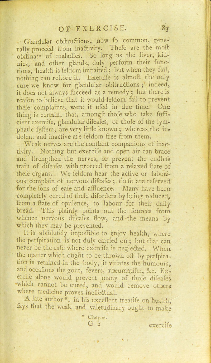 Glandular obflruftions, now fo common, gene- rally proceed from inadivlty. Thefe are the moft obftinate of maladies. So long as the liver, kid- nies, and other glands, duly perform their func- tions, health is feldom impaired ; but when they fail, nothing can reftore it. Exercife is almoft the only cure we know for glandular obftr-uftionsindeed, it does not always fucceed as a remedy; but there is reafon to believe that it would feldom fail to prevent thefe complaints, were it ufed in due time. One thing is certain, that, araongfl thofe who take fuffi- cient exercife, glandular difeafes, or thofe of the lym- phatic. fyftem, are very little known ; whereas the in- dolent and inadtive are feldom free from them. Weak nerves are the conflant companions of inac- tivity. Nothing but exercife and open air can brace and flrengthen the nerves, or prevent the endlefs train of difeafes with proceed from a relaxed flate of thefe organs.. We feldom hear the adlive or labori- ous complain of nervous difeafes;. thefe arc referved for the fons of eafe and affluence. Many have been completely cured of thefe diforders by being reduced, from a flate of opulence, to labour for their daily bread. This plainly points out the fources from whence nervous difeafes flow, and-the means by which they may be prevented. It is abfolutely irapoffible to enjoy health, where the perfpiration is not duly carried on ; but that can never be the cafe where exercife is negledled. When the matter which ought to be thrown off by perfpira- tion is retained in the body, it vitiates the humours, and occafions the gout, fevers, rbeumatifm, &c. Ex- ercife alone would prevent many of thofe difeafes 'which cannot be cured, and would remove others where medicine proves ineftedlual. A late author*, in his excellent treatife on hcajth, fays that the weak and valetudinary ought to make * Cheync. G 2 exercife \ \ f