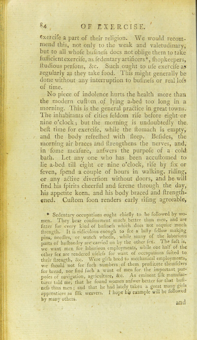 ^4 , O F E X E R CIS E. ' cxercife a part of their religion. We would recom- mend this, not only to the w'eak and valetudinary, but to all whofe buhnefs does not oblige them to take lufficientexercile, as fedentary artificers*, fhopkeepers, Itudious perfons, &c. Such ought to ufe exercife a» regularly as they take food. This might generally be done without any interruption to bufinefs or real lofs of time. No piece of indolence hurts the health more than the modern cuftom .of lying a-bed too long in a morning. This is the general practice in great towns. The inhabitants of cities feldom rife before eight or nine o’clock; but the morning is undoubtedly the. befi: time for exercife, while the ilomach is empty, and the body refrelhed with lleep. Befides, the morning air braces and llrengthens the nerves, and, in fome meafure, anfwers the purpofe of a cold bath. Let any one who has been accuftomed to lie a-bed till eight or nine o’clock, rife by fix or feven, fpend a couple of hours in walking, riding, or any active diveffion without doors, and he will find his fpirits cheerful and ferene through the day, his appetite keen, and his body braced and flrength- ened. Cufiom foon renders early lifing agreeable. * Sedentary occupations ought chiefly to he followed by wo- men. They bear confinement much' better than men, and are fitter for every kind of bufinefs which does not require much Ib'cngth. It is ridiculous enough to fee a hilly fellow makjng pins, needles, or watch wheels, while many of the laborious parts of hulbandry are'carried on by the other lex. T. he faft is, we want men for laborious employments, while one half of the other fex are rendered ufelefs for want of occupations fuited tp tlieir flrength, &c. Were girls bred to mechanical employments, we flioiild not fee fuch numbers of them pvoflitute themfelvcs for bread, nor find fuch a want of men for the important pur- pofes of navigation, agriculture, &c. An eminent filk manufac- turer told me, that he found women anfwer better for that bufi- nefs than men ; and that he had lately taken a great many girls apprentices as filk weavers. 1 hope hip example will be o o.wt by many others. j »