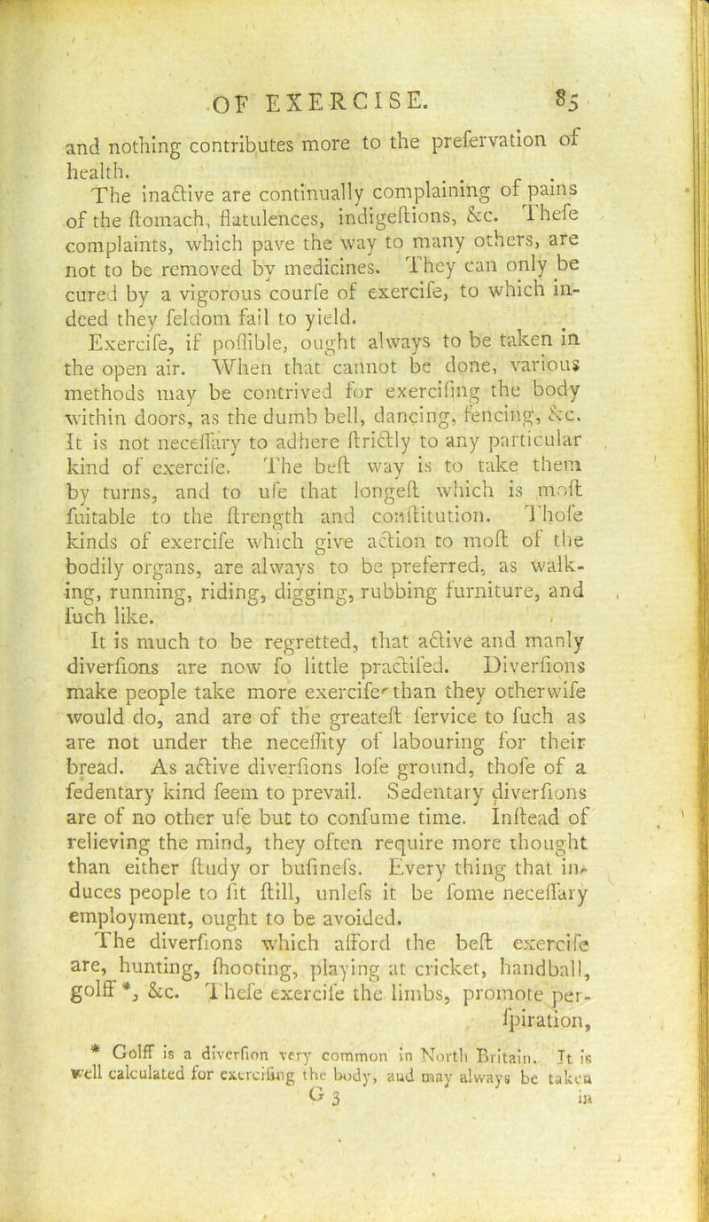 and nothing contributes more to the prefervation of health. _ • • r • The inaftive are continually complaining of pains of the ftoinach, flatulences, indigeflions, &c. 1 hefe complaints, which pave the way to many others, are not to be removed by medicines. They can only be cured by a vigorous courfe of exercife, to which in- deed they feldom fail to yield. Exercife, if poflible, ought always to be taken in the open air. When that cannot be done, various methods may be contrived for exerciflng the body within doors, as the dumb bell, dancing, fencing, &c. It is not neceifary to adhere flriftly to any particular kind of exercife. The befl; way is to take them by turns, and to ufe that longed which is niofl; fuitable to the ffrength and conllitution. Thole kinds of exercife which give action to moll of the bodily organs, are always to be preferred, as walk- ing, running, riding, digging, rubbing furniture, and fuch like. It is much to be regretted, that adtive and manly diverfions are now fo little praclifed. DiveiTions make people take more exercife*'than they otherwife would do, and are of the greatefl fervice to fuch as are not under the neceffity of labouring for their bread. As aftive diverfions lofe ground, thofe of a fedentary kind feein to prevtiil. Sedentary diverfions are of no other ufe but to confume time. Inflead of relieving the mind, they often require more thought than either ftiidy or bufinefs. Every thing that in/- duces people to fit {fill, unlefs it be fome neceifary employment, ought to be avoided. The diverfions which alFord the bed exercife are, hunting, fhooting, playing at cricket, handball, golff*, &c. Thefe exercife the limbs, promote per- fpiration, * GolfF is a dlverfion very common in North Britain. It is Well calculated tor cxcrcifing the body, aud may always be taken 3
