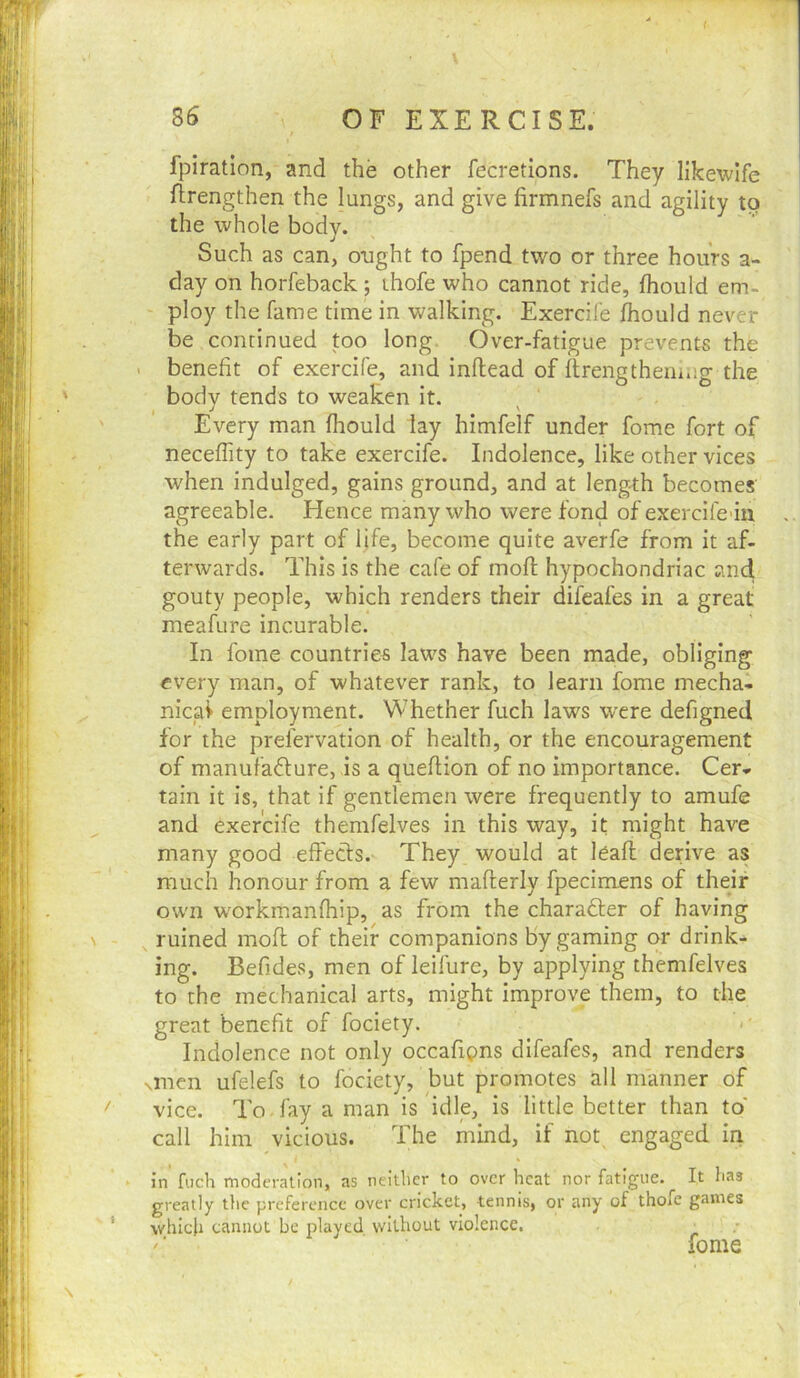 fpiratlon, and the other fecretions. They likewlfe ftrengthen the lungs, and give firmnefs and agility to the whole body. Such as can, ought to fpend two or three hours a- day on horfeback; thofe who cannot ride, fhould em- ploy the fame time in walking. Exercife fhould never be continued too long. Over-fatigue prevents the < benefit of exercife, and inllead of flrengtheui*ig the bodv tends to weaken it. , J * ' Every man fhould lay himfelf under fome fort of neceffity to take exercife. Indolence, like other vices when indulged, gains ground, and at length becomes agreeable. Hence many who were fond of exercifeun, the early part of life, become quite averfe from it af- terwards. This is the cafe of mofl hypochondriac and gouty people, which renders their difcafes in a great meafure incurable. In fome countries laws have been made, obliging every man, of whatever rank, to learn fome mecha- nical employment. Whether fuch laws were defigned for the prefervation of health, or the encouragement of manufadure, is a queftion of no importance. Cer- tain it is, that if gentlemen were frequently to amufe and exercife themfelves in this way, it might have many good effeds. They would at leafl derive as much honour from a few maflerly fpecimens of their own workmanfhip, as from the charader of having ruined mofl of their companions by gaming or drink- ing. Befides, men of leifure, by applying themfelves to the mechanical arts, might improve them, to the great benefit of fociety. Indolence not only occafipns difeafes, and renders Nincn ufelefs to fociety, but promotes all manner of vice. To . fay a man is idle, is little better than to' call him vicious. The mind, if not engaged in in fuch moderation, as neither to over heat nor fatigue. It has greatly the preference over cricket, tennis, or any of thofe games which cannot be played without violence. _ ' ■ fome