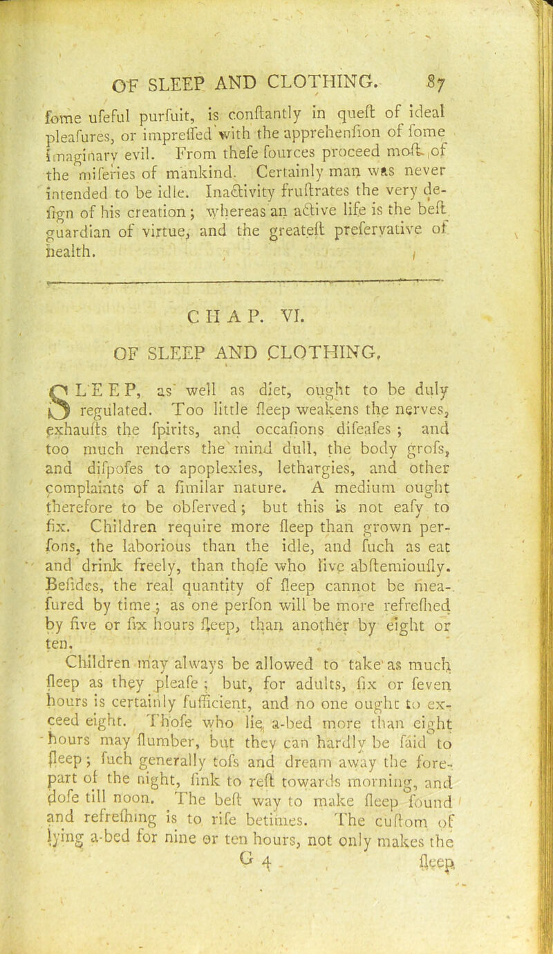 feme ufeful purfuit, is conftantly in quell of ideal pleafures, or imprelfed'with the apprehenfion of fome imaginary evil. From thefe foinces proceed mofi,of the njiferies of mankind. Certainly man was never intended to be idle. Inaftivity fruftrates the very de- fign of his creation ; whereas an aftive life is the bell guardian of virtue, and the greatdl preferyative of health. , 1 CHAP. VI. OF SLEEP AND CLOTHING. SL E E P, as' well as diet, ought to be duly regulated. Too little fleep weakens the nerves, exhaufls the fpirits, and occafions difeafes ; and too much renders the mind dull, the body grofs, and difpofes to apoplexies, lethargies, and other complaints of a fimilar nature. A medium ought therefore to be obferved ; but this is not eafv to fix. Children require more fleep than grown per- fons, the laborious than the idle, and fuch as eat and drinlc freely, than thqfe who live abflemioufly. Befidcs, the real quantity of fleep cannot be mea-. fured by time,j as one perfon will be more refreflied by five or fix hours Heep, than another by eight or ten. , Children may always be allowed to take'as mucl;i fleep as they jaleafe ; but, for adults, fix or feven hours is certainly fufficient, and no one ought ex- ceed eight. Thofe vvho liq a-bed more than eight hours may flumber, but they can hardly be faid to (leep; fuch generally tofs and dream away the fore- part of the night, fink to reft tovyard-s morning, and flofe till noon. The beft way to make fleep found and refrefhing is to rife betimes. The cuftom of lying a-bed for nine or ten hours, not only makes the ^ 4 .