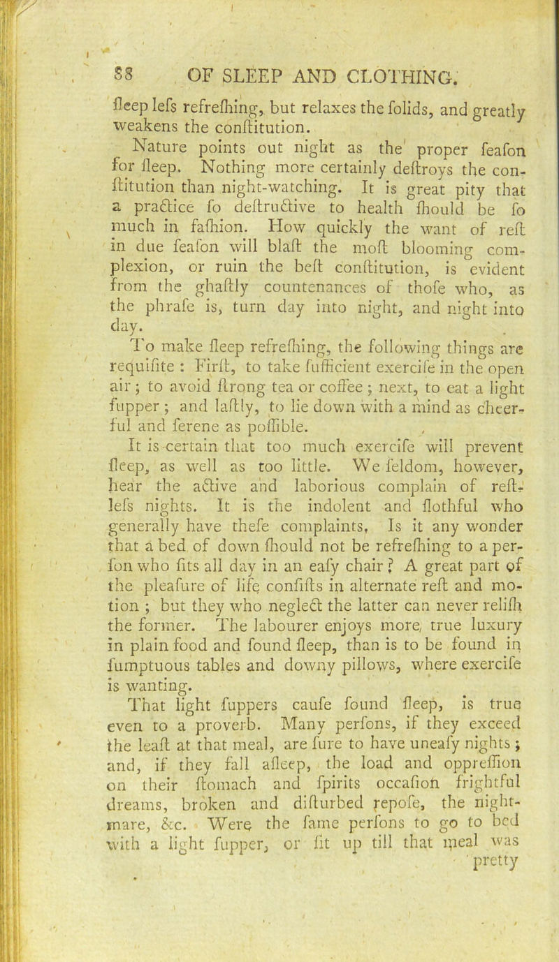 I S8 OF SLEEP AND CLOTEIING. fleep lefs refrefliing, but relaxes the folids, and greatly weakens the conflitution. Nature points out night as the' proper feafon for lleep. Nothing more certainly dellroys the con- Ib'tution than night-watching. It is great pity that a practice fo deftrudUve to health fliould be fo much in falhion. Flow quickly the want of reft in due fealbn will blaft the mod blooming com- plexion, or ruin the belt conftitution, is evident from the ghaftly countenances of thofe who, as the phrafe is, turn day into night, and night into day. I'o make deep refredring, the following things are requifite : Firlt, to take fufficient exercife in the open air; to avoid drong tea or coffee ; next, to eat a light fupper ; and ladly, to lie down with a mind as cheer- ful and ferene as poffible. It is certain that too much exercife will prevent deep, as well as too little. Wefeldom, however, hear the aftive and laborious complain of red-' lefs nights. It is the indolent and dothful who generally have thefe complaints, Is it any wonder that abed of dowm fhould not be refredring to aper- fon who fits all day in an eafy chair ? A great part of the pleafure of lifq confids in alternate red and mo- tion ; but they who neglect the latter can never relidr the former. The labourer enjoys more, true luxury in plain food and found deep, than is to be found in fumptuous tables and downy pillows, where exercife is wanting. That light fuppers caufe found deep, is true even to a proverb. Many perfons, if they exceed the lead at that meal, are fure to have uneafy nights; and, if they fall adeep, the load and opprelfion on their domach and fpirits occafion frightful dreams, broken and didurbed repofe, the night- mare, &c. Were the fame perfons to go to bed with a light fupper, or fit up till that ipeal Avas pretty