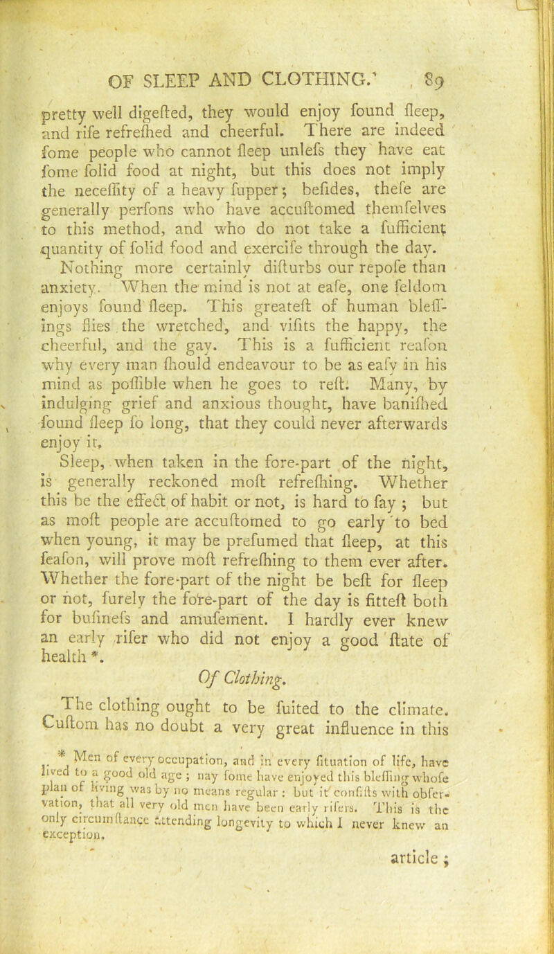 \ OF SLEEP AND CLOTHING/ , S9 i pretty well digefted, they w^ould enjoy found deep, and rife refrefhed and cheerful. T here are indeed fome people who cannot fleep unlefs they have eat fome folid food at night, but this does not imply the necelfity of a heavy lupper; befides, thefe are generally perfons w'ho have accuftomed themfelves to this method, and w'ho do not take a fufficien^ quantity of folid food and exercife through the day. Nothing more certainly diflurbs our repofe than anxiety. When the mind is not at eafe, one feldoni enjoys found fleep. This greatefl; of human blefl- ings flies , the wretched, and vifits the happy, the cheerful, and the gay. This is a fufficient reafoii why every man fliould endeavour to be as eafv in his mind as poflible when he goes to reft: Many, by indulging grief and anxious thought, have baniflred found fleep fo long, that they could never afterwards enjoy it. Sleep, when taken in the fore-part of the night, is generally reckoned moft refreflring. Whether this be the effed of habit or not, is hard to fay ; but as moft people are accuftomed to go early to bed when young, it may be prefumed that fleep, at this feafon, will prove moft refreflring to them ever after. Whether the fore-part of the night be beft for fleep or not, furely the fote-part of the day is fitteft both for bufinefs and amufement. I hardly ever knew an early rifer who did not enjoy a good ft ate of health *. Of Clothing. The clothing ought to be fuited to the climate. Cuftoni has no doubt a very great influence in this * Men of every occupation, and in every fituatlon of life, have lived to u good old age ; nay fome have enjoyed this blelling whofe plan of hving was by no means regular : but it'cmifiils with obfer- vation, that all very old men liave been early i ilers. This is the only circuinftanqe attending longevity to which 1 never knew an exception. article ; 1