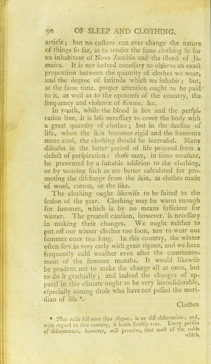 article ; but no cuftom can ever change the nature of things fo far, as to render the fame clothing fit for an inhabitant of Nova Zembla and- the ifland of Jar inaica. It is not indeed necefl'ary to obiferve an exadt proportion between the quantity of clothes vve wear, and the degree of latitude which we inhabit ; but, at the fame time, proper attention ought to be paid' to it, as well as to the opennefs of the country, ths frequency and violence of ftorms, &c. In yo,uth, while the blood is hot and the perfpL ration free, jt is lefs necelfary to cover the body with a great quantity of clothes ; but in the decline of life, when the fkin becomes rigid and the humours more cool, the clothing fliould be increafed. Many difeafes in the latter period of life proceed from a defedt of perfpiration : thefe may, in feme meafure, be prevented by a fuitable addition to the clothing, or by wearing fuch as are better calculated for pro- moting the difeharge from the fkin, as clothes made 'of wool, cotton, or the like. The clothing ought likewife to be fuited to the feafon of the year. Clothing may be warm enough for fummer, which is by no means fufficient for winter. The greateft caution, however, is neceflary in making thefe changes. We ought neither to put off our winter clothes too foon, nor to wear our fummer ones too long. In this country, the winter often fets in very early with great rigour, and we have frequently cold weather even alter the commence- ment of the fummer months. It would likewife be prudent not to make the change all at once, but to do it gradually ; and indeed the changes of ap- parel in this climate ought to be very inconfiderable, efpecially among thofe who have not paffed the meri- dian of life *. Clothes * TJjat colds M more than plagues, old obferyatlon ; and, with regard to this country, it holds flriiftly true. Every perfon of difeernment, however,. will perceive, that mod of the wlitcu